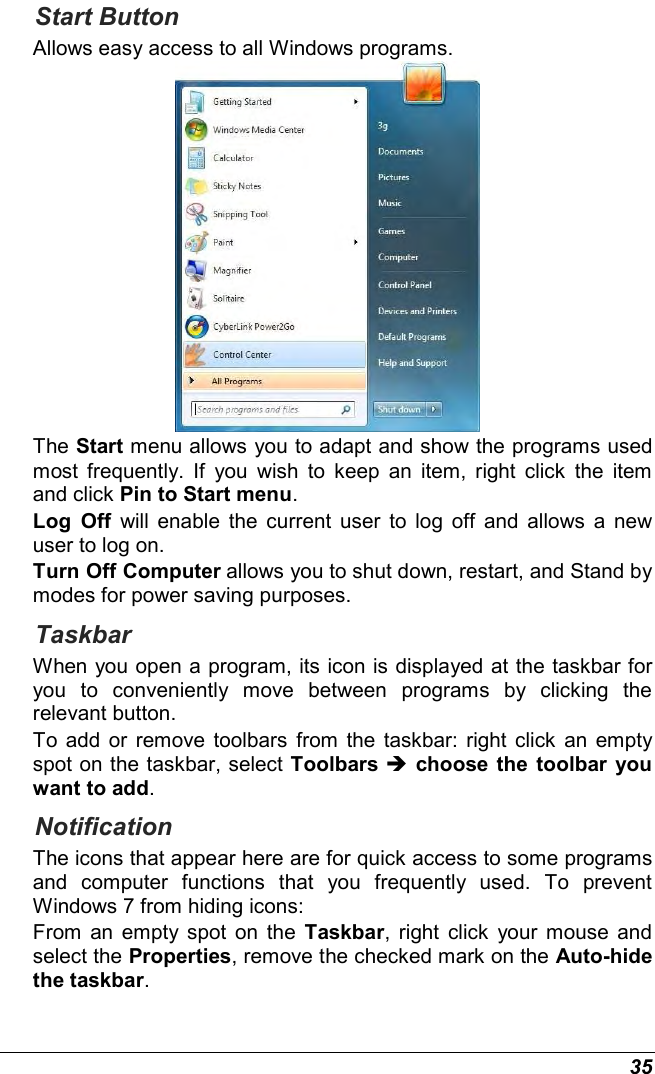  35 Start Button Allows easy access to all Windows programs.  The Start menu allows you to adapt and show the programs used most  frequently.  If  you  wish  to  keep  an  item,  right  click  the  item and click Pin to Start menu. Log  Off  will  enable  the  current user  to  log  off and  allows  a  new user to log on. Turn Off Computer allows you to shut down, restart, and Stand by modes for power saving purposes. Taskbar When you open a program, its icon is displayed at the taskbar for you  to  conveniently  move  between  programs  by  clicking  the relevant button.  To  add or  remove toolbars from the  taskbar: right click an  empty spot on the taskbar, select Toolbars  choose  the  toolbar  you want to add. Notification The icons that appear here are for quick access to some programs and  computer  functions  that  you  frequently  used.  To  prevent Windows 7 from hiding icons: From  an  empty spot on  the  Taskbar,  right  click  your  mouse  and select the Properties, remove the checked mark on the Auto-hide the taskbar. 