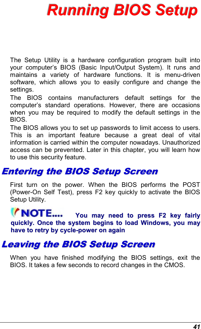  41 RRRuuunnnnnniiinnnggg   BBBIIIOOOSSS   SSSeeetttuuuppp   The  Setup  Utility  is  a  hardware  configuration  program  built  into your  computer’s  BIOS  (Basic  Input/Output  System).  It  runs  and maintains  a  variety  of  hardware  functions.  It  is  menu-driven software,  which  allows  you  to  easily  configure  and  change  the settings. The  BIOS  contains  manufacturers  default  settings  for  the computer’s  standard  operations.  However,  there  are  occasions when  you  may  be  required  to  modify  the  default  settings  in  the BIOS.  The BIOS allows you to set up passwords to limit access to users. This  is  an  important  feature  because  a  great  deal  of  vital information is carried within the computer nowadays. Unauthorized access can be prevented. Later in this chapter, you will learn how to use this security feature. EEnntteerriinngg  tthhee  BBIIOOSS  SSeettuupp  SSccrreeeenn  First  turn  on  the  power.  When  the  BIOS  performs  the  POST (Power-On  Self  Test),  press  F2  key  quickly  to  activate  the  BIOS Setup Utility. YYoouu  mmaayy  nneeeedd  ttoo  pprreessss  FF22  kkeeyy  ffaaiirrllyy  qquuiicckkllyy..  OOnnccee  tthhee  ssyysstteemm  bbeeggiinnss  ttoo  llooaadd  WWiinnddoowwss,,  yyoouu  mmaayy  hhaavvee  ttoo  rreettrryy  bbyy  ccyyccllee--ppoowweerr  oonn  aaggaaiinn  LLeeaavviinngg  tthhee  BBIIOOSS  SSeettuupp  SSccrreeeenn  When  you  have  finished  modifying  the  BIOS  settings,  exit  the BIOS. It takes a few seconds to record changes in the CMOS. 