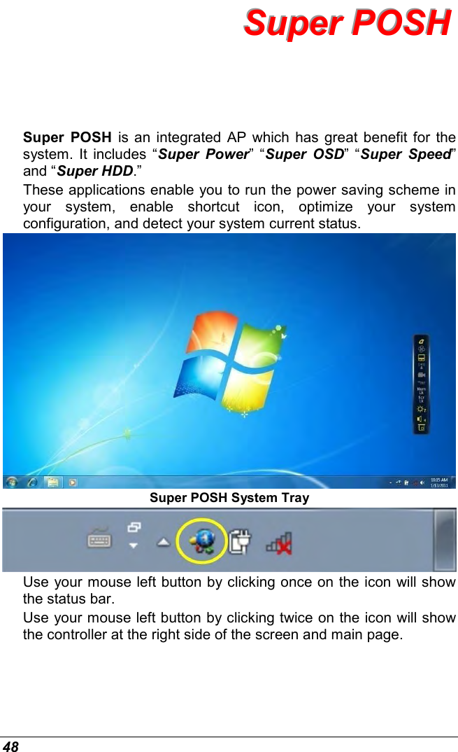  48 SSSuuupppeeerrr   PPPOOOSSSHHH   Super  POSH  is an integrated AP  which has great benefit for the system. It includes  “Super  Power” “Super  OSD”  “Super  Speed” and “Super HDD.”  These applications enable you to run the power saving scheme in your  system,  enable  shortcut  icon,  optimize  your  system configuration, and detect your system current status.   Super POSH System Tray  Use your mouse left button by clicking once on the icon will show the status bar. Use your mouse left button by clicking twice on the icon will show the controller at the right side of the screen and main page. 