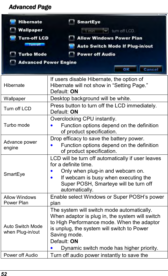  52 AAAAAAAAddddddddvvvvvvvvaaaaaaaannnnnnnncccccccceeeeeeeedddddddd        PPPPPPPPaaaaaaaaggggggggeeeeeeee         Hibernate If users disable Hibernate, the option of Hibernate will not show in “Setting Page.” Default: ON Wallpaper  Desktop background will be white. Turn off LCD  Press button to turn off the LCD immediately. Default: ON Turbo mode Overclocking CPU instantly. • Function options depend on the definition of product specification. Advance power engine Drop efficacy to save the battery power. • Function options depend on the definition of product specification. SmartEye LCD will be turn off automatically if user leaves for a definite time.  • Only when plug-in and webcam on. • If webcam is busy when executing the Super POSH, Smarteye will be turn off automatically. Allow Windows Power Plan Enable select Windows or Super POSH’s power plan Auto Switch Mode when Plug-in/out The system will switch mode automatically. When adaptor is plug in, the system will switch to High Performance mode. When the adaptor is unplug, the system will switch to Power Saving mode. Default: ON • Dynamic switch mode has higher priority. Power off Audio  Turn off audio power instantly to save the 