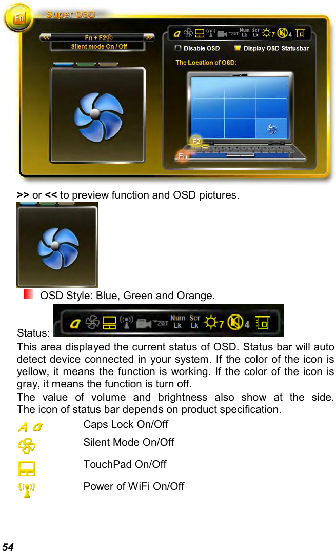  54  &gt;&gt; or &lt;&lt; to preview function and OSD pictures.   OSD Style: Blue, Green and Orange. Status:   This area displayed the current status of OSD. Status bar will auto detect device connected in your system. If the color of the icon is yellow, it means the function is working. If the color of the icon is gray, it means the function is turn off.  The  value  of  volume  and  brightness  also  show  at  the  side. The icon of status bar depends on product specification.  Caps Lock On/Off  Silent Mode On/Off  TouchPad On/Off  Power of WiFi On/Off 