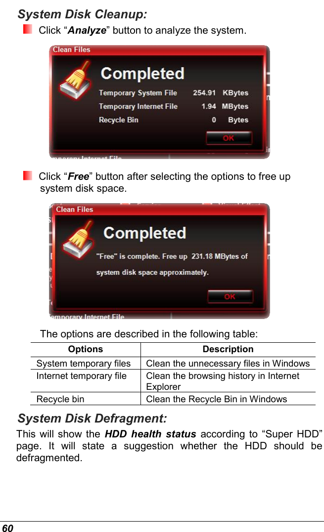  60 System Disk Cleanup:  Click “Analyze” button to analyze the system.   Click “Free” button after selecting the options to free up system disk space.   The options are described in the following table: Options  Description System temporary files  Clean the unnecessary files in Windows Internet temporary file  Clean the browsing history in Internet Explorer Recycle bin  Clean the Recycle Bin in Windows System Disk Defragment: This will show the  HDD  health  status  according to  “Super HDD” page.  It  will  state  a  suggestion  whether  the  HDD  should  be defragmented. 