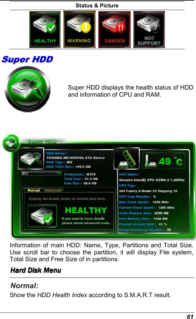  61 Status &amp; Picture           SSuuppeerr  HHDDDD             Super HDD displays the health status of HDD and information of CPU and RAM.    Information of main HDD:  Name, Type, Partitions and Total Size. Use  scroll  bar  to  choose  the  partition,  it  will  display  File  system, Total Size and Free Size of in partitions.  HHHHHHHHaaaaaaaarrrrrrrrdddddddd        DDDDDDDDiiiiiiiisssssssskkkkkkkk        MMMMMMMMeeeeeeeennnnnnnnuuuuuuuu        Normal:  Show the HDD Health Index according to S.M.A.R.T result. 