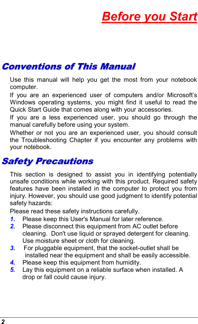 2 Before you Start CCoonnvveennttiioonnss  ooff  TThhiiss  MMaannuuaall  Use  this  manual  will  help  you  get  the  most  from  your  notebook computer.   If  you  are  an  experienced  user  of  computers  and/or  Microsoft’s Windows  operating  systems,  you  might  find  it  useful  to  read  the Quick Start Guide that comes along with your accessories. If  you  are  a  less  experienced  user,  you  should  go  through  the manual carefully before using your system. Whether or  not  you  are an experienced user,  you  should  consult the  Troubleshooting  Chapter  if  you  encounter  any  problems  with your notebook.   SSaaffeettyy  PPrreeccaauuttiioonnss  This  section  is  designed  to  assist  you  in  identifying  potentially unsafe conditions while working with this product. Required safety features  have  been installed in the  computer  to protect  you  from injury. However, you should use good judgment to identify potential safety hazards: Please read these safety instructions carefully. 1.  Please keep this User&apos;s Manual for later reference. 2.  Please disconnect this equipment from AC outlet before cleaning.  Don&apos;t use liquid or sprayed detergent for cleaning. Use moisture sheet or cloth for cleaning. 3.  For pluggable equipment, that the socket-outlet shall be installed near the equipment and shall be easily accessible. 4.  Please keep this equipment from humidity. 5.  Lay this equipment on a reliable surface when installed. A drop or fall could cause injury. 