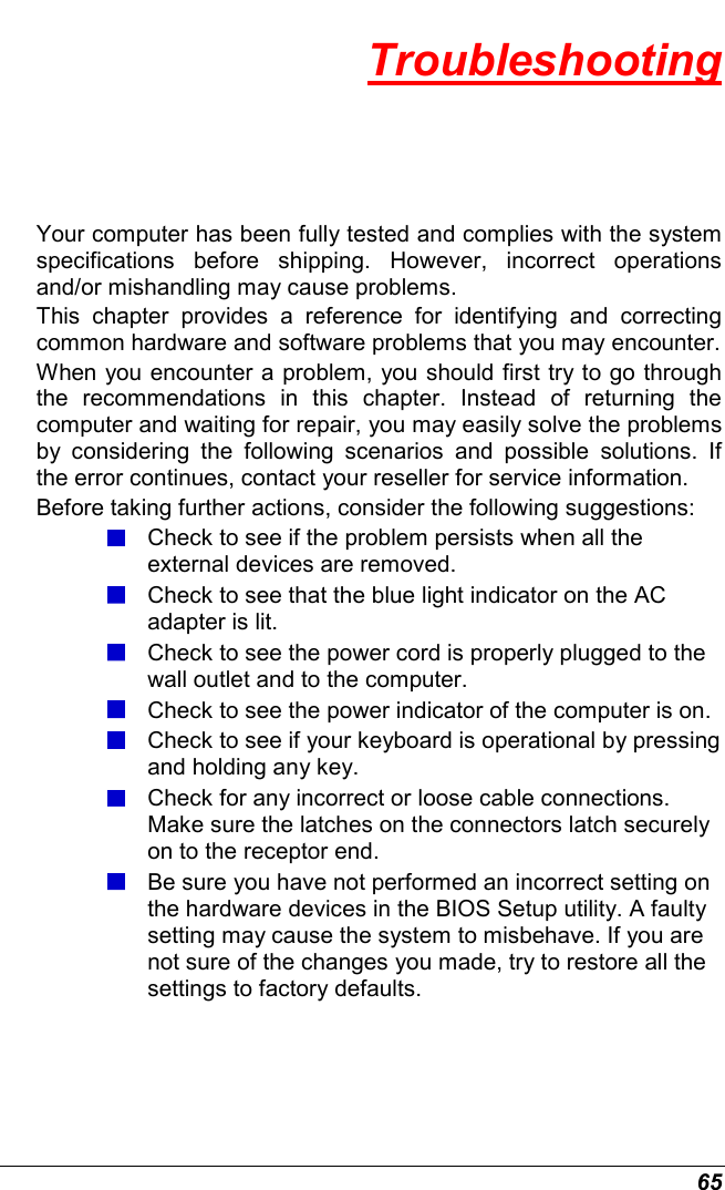  65 Troubleshooting Your computer has been fully tested and complies with the system specifications  before  shipping.  However,  incorrect  operations and/or mishandling may cause problems. This  chapter  provides  a  reference  for  identifying  and  correcting common hardware and software problems that you may encounter. When you encounter a problem, you should first try to go through the  recommendations  in  this  chapter.  Instead  of  returning  the computer and waiting for repair, you may easily solve the problems by  considering  the  following  scenarios  and  possible  solutions.  If the error continues, contact your reseller for service information. Before taking further actions, consider the following suggestions:  Check to see if the problem persists when all the external devices are removed.  Check to see that the blue light indicator on the AC adapter is lit.  Check to see the power cord is properly plugged to the wall outlet and to the computer.  Check to see the power indicator of the computer is on.  Check to see if your keyboard is operational by pressing and holding any key.  Check for any incorrect or loose cable connections. Make sure the latches on the connectors latch securely on to the receptor end.  Be sure you have not performed an incorrect setting on the hardware devices in the BIOS Setup utility. A faulty setting may cause the system to misbehave. If you are not sure of the changes you made, try to restore all the settings to factory defaults. 
