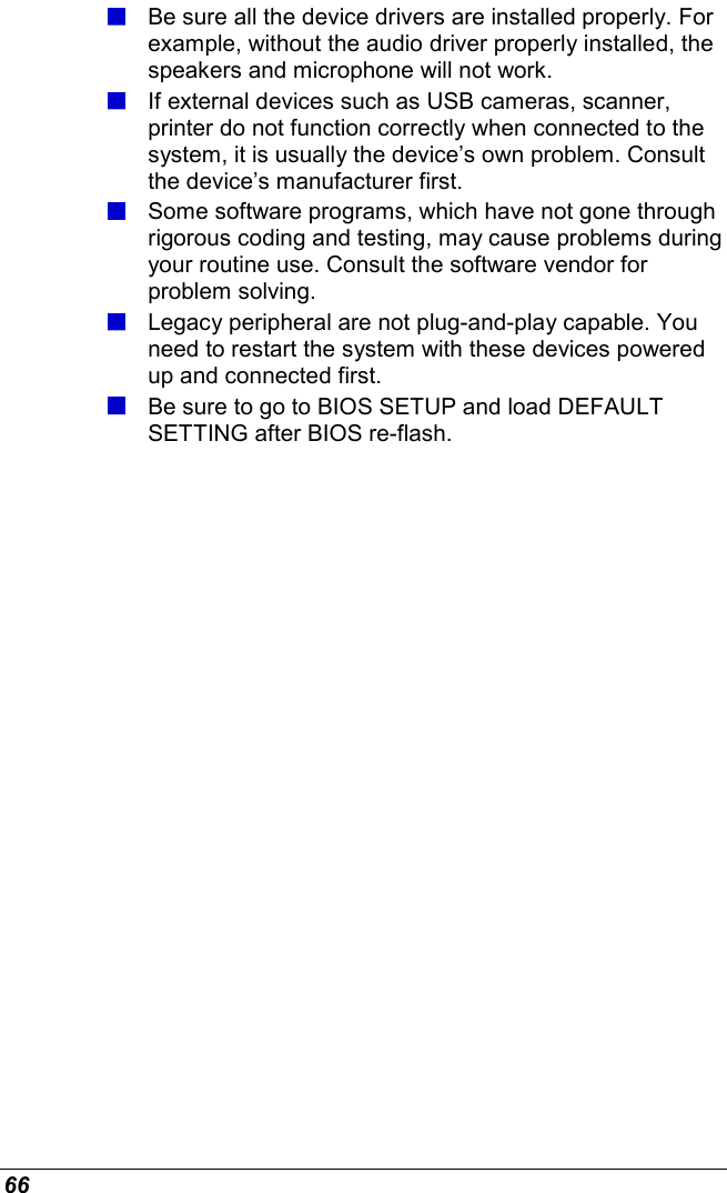  66  Be sure all the device drivers are installed properly. For example, without the audio driver properly installed, the speakers and microphone will not work.  If external devices such as USB cameras, scanner, printer do not function correctly when connected to the system, it is usually the device’s own problem. Consult the device’s manufacturer first.  Some software programs, which have not gone through rigorous coding and testing, may cause problems during your routine use. Consult the software vendor for problem solving.  Legacy peripheral are not plug-and-play capable. You need to restart the system with these devices powered up and connected first.  Be sure to go to BIOS SETUP and load DEFAULT SETTING after BIOS re-flash.        