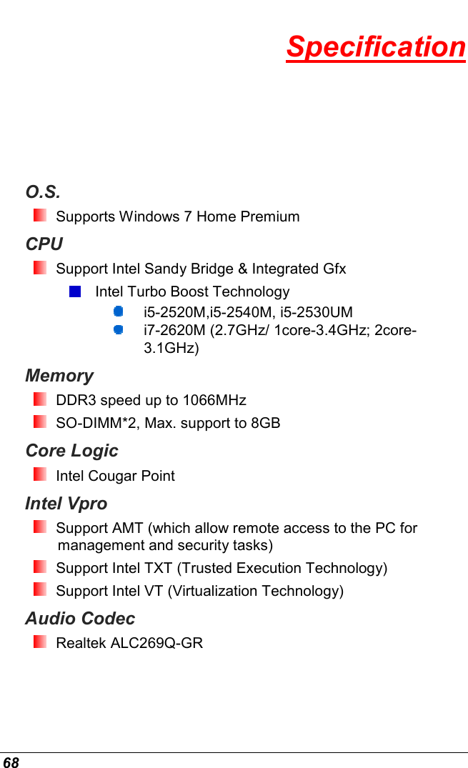  68 Specification O.S.  Supports Windows 7 Home Premium CPU  Support Intel Sandy Bridge &amp; Integrated Gfx   Intel Turbo Boost Technology  i5-2520M,i5-2540M, i5-2530UM  i7-2620M (2.7GHz/ 1core-3.4GHz; 2core-3.1GHz) Memory  DDR3 speed up to 1066MHz   SO-DIMM*2, Max. support to 8GB Core Logic  Intel Cougar Point Intel Vpro  Support AMT (which allow remote access to the PC for management and security tasks)  Support Intel TXT (Trusted Execution Technology)  Support Intel VT (Virtualization Technology) Audio Codec  Realtek ALC269Q-GR  