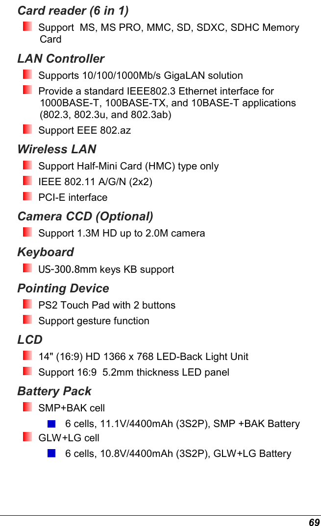  69 Card reader (6 in 1)  Support  MS, MS PRO, MMC, SD, SDXC, SDHC Memory Card LAN Controller  Supports 10/100/1000Mb/s GigaLAN solution  Provide a standard IEEE802.3 Ethernet interface for 1000BASE-T, 100BASE-TX, and 10BASE-T applications (802.3, 802.3u, and 802.3ab)  Support EEE 802.az Wireless LAN   Support Half-Mini Card (HMC) type only  IEEE 802.11 A/G/N (2x2)  PCI-E interface Camera CCD (Optional)  Support 1.3M HD up to 2.0M camera Keyboard  US-300.8mm keys KB support Pointing Device  PS2 Touch Pad with 2 buttons  Support gesture function  LCD   14&quot; (16:9) HD 1366 x 768 LED-Back Light Unit  Support 16:9  5.2mm thickness LED panel Battery Pack  SMP+BAK cell  6 cells, 11.1V/4400mAh (3S2P), SMP +BAK Battery  GLW+LG cell  6 cells, 10.8V/4400mAh (3S2P), GLW+LG Battery  