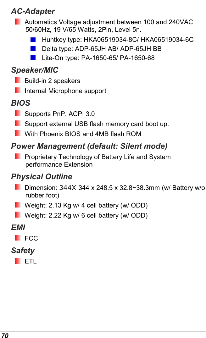  70 AC-Adapter  Automatics Voltage adjustment between 100 and 240VAC 50/60Hz, 19 V/65 Watts, 2Pin, Level 5n.  Huntkey type: HKA06519034-8C/ HKA06519034-6C  Delta type: ADP-65JH AB/ ADP-65JH BB  Lite-On type: PA-1650-65/ PA-1650-68 Speaker/MIC  Build-in 2 speakers    Internal Microphone support BIOS  Supports PnP, ACPI 3.0   Support external USB flash memory card boot up.  With Phoenix BIOS and 4MB flash ROM Power Management (default: Silent mode)  Proprietary Technology of Battery Life and System performance Extension  Physical Outline  Dimension: 344X 344 x 248.5 x 32.8~38.3mm (w/ Battery w/o rubber foot)  Weight: 2.13 Kg w/ 4 cell battery (w/ ODD)   Weight: 2.22 Kg w/ 6 cell battery (w/ ODD)  EMI  FCC Safety  ETL 