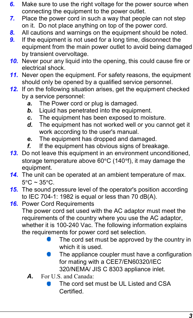  3 6.  Make sure to use the right voltage for the power source when connecting the equipment to the power outlet. 7.  Place the power cord in such a way that people can not step on it.  Do not place anything on top of the power cord. 8.  All cautions and warnings on the equipment should be noted. 9.  If the equipment is not used for a long time, disconnect the equipment from the main power outlet to avoid being damaged by transient overvoltage. 10.  Never pour any liquid into the opening, this could cause fire or electrical shock. 11.  Never open the equipment. For safety reasons, the equipment should only be opened by a qualified service personnel. 12.  If on the following situation arises, get the equipment checked by a service personnel: a.  The Power cord or plug is damaged. b.  Liquid has penetrated into the equipment. c.  The equipment has been exposed to moisture. d.  The equipment has not worked well or you cannot get it work according to the user&apos;s manual. e.  The equipment has dropped and damaged. f.  If the equipment has obvious signs of breakage. 13.  Do not leave this equipment in an environment unconditioned, storage temperature above 60°C (140°f), it may damage the equipment. 14.  The unit can be operated at an ambient temperature of max. 5°C ~ 35°C. 15.  The sound pressure level of the operator&apos;s position according to IEC 704-1: 1982 is equal or less than 70 dB(A). 16.  Power Cord Requirements The power cord set used with the AC adaptor must meet the requirements of the country where you use the AC adaptor, whether it is 100-240 Vac. The following information explains the requirements for power cord set selection.  The cord set must be approved by the country in which it is used.  The appliance coupler must have a configuration for mating with a CEE7/EN60320/IEC 320/NEMA/ JIS C 8303 appliance inlet. A.  For U.S. and Canada:  The cord set must be UL Listed and CSA Certified. 