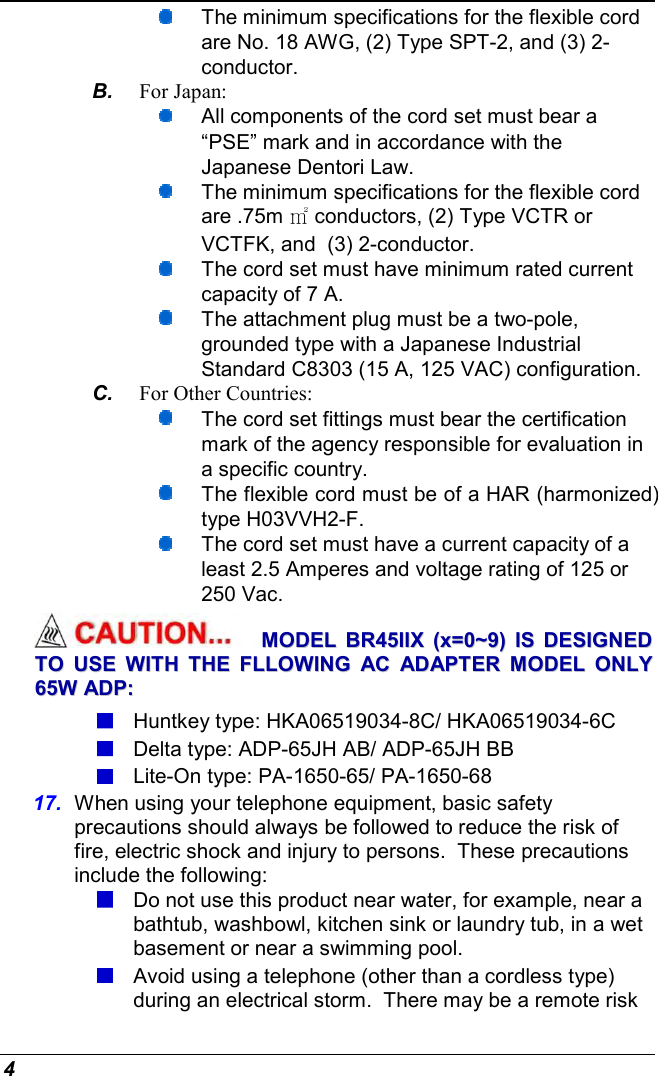  4  The minimum specifications for the flexible cord are No. 18 AWG, (2) Type SPT-2, and (3) 2-conductor. B.  For Japan:  All components of the cord set must bear a “PSE” mark and in accordance with the Japanese Dentori Law.  The minimum specifications for the flexible cord are .75m ㎡ conductors, (2) Type VCTR or VCTFK, and  (3) 2-conductor.  The cord set must have minimum rated current capacity of 7 A.  The attachment plug must be a two-pole, grounded type with a Japanese Industrial Standard C8303 (15 A, 125 VAC) configuration. C.  For Other Countries:  The cord set fittings must bear the certification mark of the agency responsible for evaluation in a specific country.  The flexible cord must be of a HAR (harmonized) type H03VVH2-F.  The cord set must have a current capacity of a least 2.5 Amperes and voltage rating of 125 or 250 Vac. MMOODDEELL  BBRR4455IIIIXX  ((xx==00~~99))  IISS  DDEESSIIGGNNEEDD  TTOO  UUSSEE  WWIITTHH  TTHHEE  FFLLLLOOWWIINNGG  AACC  AADDAAPPTTEERR  MMOODDEELL  OONNLLYY  6655WW  AADDPP::   Huntkey type: HKA06519034-8C/ HKA06519034-6C  Delta type: ADP-65JH AB/ ADP-65JH BB  Lite-On type: PA-1650-65/ PA-1650-68 17.  When using your telephone equipment, basic safety precautions should always be followed to reduce the risk of fire, electric shock and injury to persons.  These precautions include the following:  Do not use this product near water, for example, near a bathtub, washbowl, kitchen sink or laundry tub, in a wet basement or near a swimming pool.  Avoid using a telephone (other than a cordless type) during an electrical storm.  There may be a remote risk 