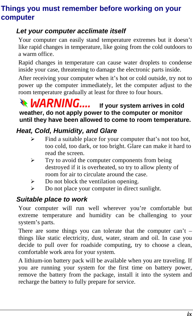  ix Things you must remember before working on your computer Let your computer acclimate itself Your computer can easily stand temperature extremes but it doesn’t like rapid changes in temperature, like going from the cold outdoors to a warm office.  Rapid changes in temperature can cause water droplets to condense inside your case, threatening to damage the electronic parts inside.   After receiving your computer when it’s hot or cold outside, try not to power up the computer immediately, let the computer adjust to the room temperature gradually at least for three to four hours. If your system arrives in cold weather, do not apply power to the computer or monitor until they have been allowed to come to room temperature. Heat, Cold, Humidity, and Glare  Find a suitable place for your computer that’s not too hot, too cold, too dark, or too bright. Glare can make it hard to read the screen.    Try to avoid the computer components from being destroyed if it is overheated, so try to allow plenty of room for air to circulate around the case.    Do not block the ventilation opening.   Do not place your computer in direct sunlight. Suitable place to work Your computer will run well wherever you’re comfortable but extreme temperature and humidity can be challenging to your system’s parts.  There are some things you can tolerate that the computer can’t – things like static electricity, dust, water, steam and oil. In case you decide to pull over for roadside computing, try to choose a clean, comfortable work area for your system. A lithium-ion battery pack will be available when you are traveling. If you are running your system for the first time on battery power, remove the battery from the package, install it into the system and recharge the battery to fully prepare for service. 