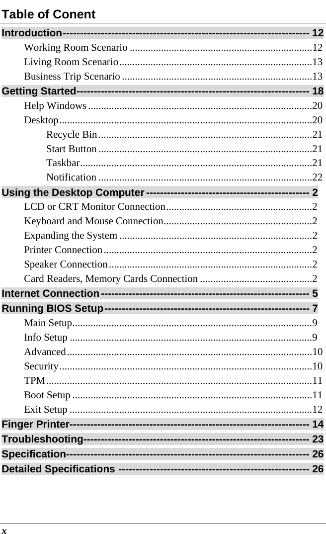  x Table of Conent Introduction -----------------------------------------------------------------------  12 Working Room Scenario ...................................................................... 12 Living Room Scenario .......................................................................... 13 Business Trip Scenario ......................................................................... 13 Getting Started ------------------------------------------------------------------- 18 Help Windows ...................................................................................... 20 Desktop ................................................................................................. 20 Recycle Bin .................................................................................. 21 Start Button .................................................................................. 21 Taskbar ......................................................................................... 21 Notification .................................................................................. 22 Using the Desktop Computer ----------------------------------------------- 2 LCD or CRT Monitor Connection ........................................................ 2 Keyboard and Mouse Connection ......................................................... 2 Expanding the System .......................................................................... 2 Printer Connection ................................................................................ 2 Speaker Connection .............................................................................. 2 Card Readers, Memory Cards Connection ........................................... 2 Internet Connection ------------------------------------------------------------  5 Running BIOS Setup ----------------------------------------------------------- 7 Main Setup ............................................................................................ 9 Info Setup ............................................................................................. 9 Advanced .............................................................................................. 10 Security ................................................................................................. 10 TPM ...................................................................................................... 11 Boot Setup ............................................................................................ 11 Exit Setup ............................................................................................. 12 Finger Printer --------------------------------------------------------------------- 14 Troubleshooting ----------------------------------------------------------------- 23 Specification---------------------------------------------------------------------- 26 Detailed Specifications ------------------------------------------------------- 26  