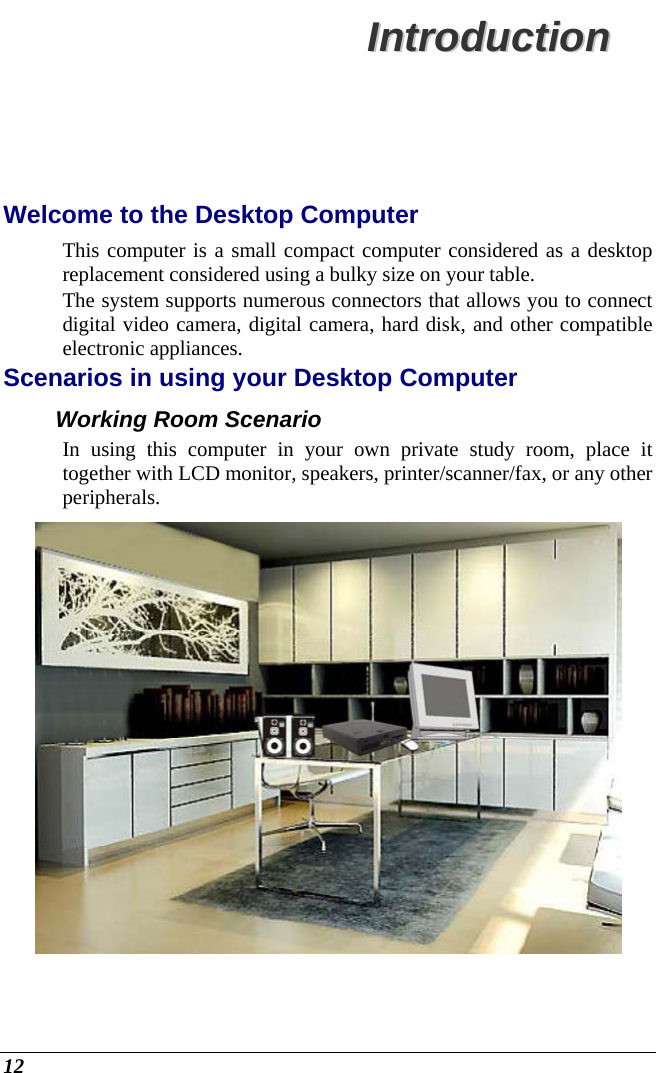  12 IInnttrroodduuccttiioonn  Welcome to the Desktop Computer This computer is a small compact computer considered as a desktop replacement considered using a bulky size on your table. The system supports numerous connectors that allows you to connect digital video camera, digital camera, hard disk, and other compatible electronic appliances. Scenarios in using your Desktop Computer Working Room Scenario In using this computer in your own private study room, place it together with LCD monitor, speakers, printer/scanner/fax, or any other peripherals.  