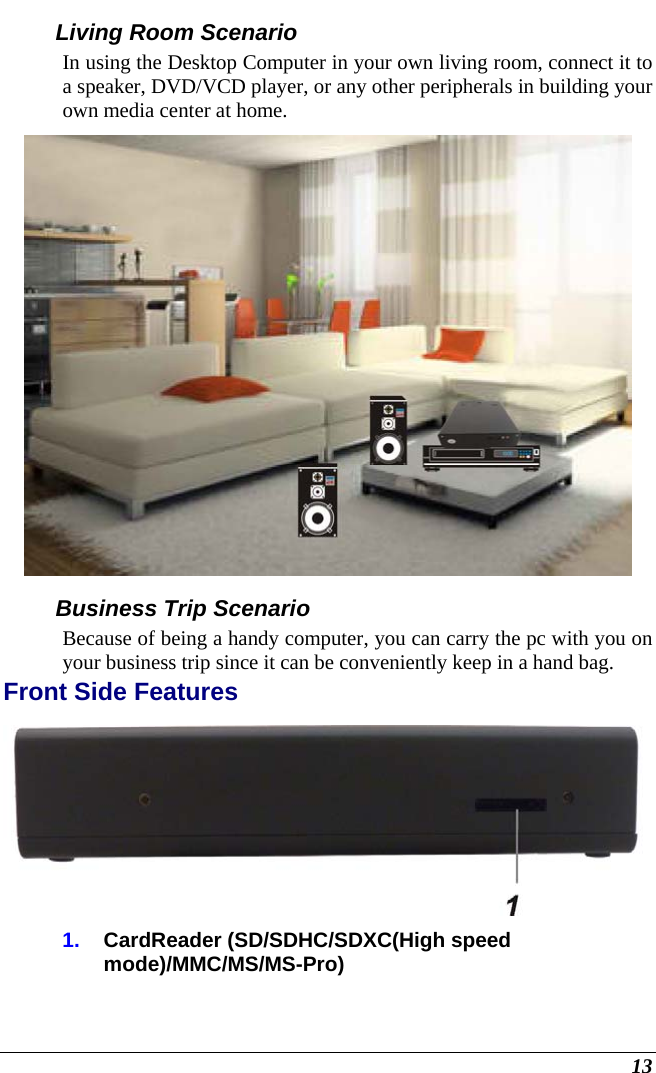  13 Living Room Scenario In using the Desktop Computer in your own living room, connect it to a speaker, DVD/VCD player, or any other peripherals in building your own media center at home.  Business Trip Scenario Because of being a handy computer, you can carry the pc with you on your business trip since it can be conveniently keep in a hand bag. Front Side Features  1.  CardReader (SD/SDHC/SDXC(High speed mode)/MMC/MS/MS-Pro) 