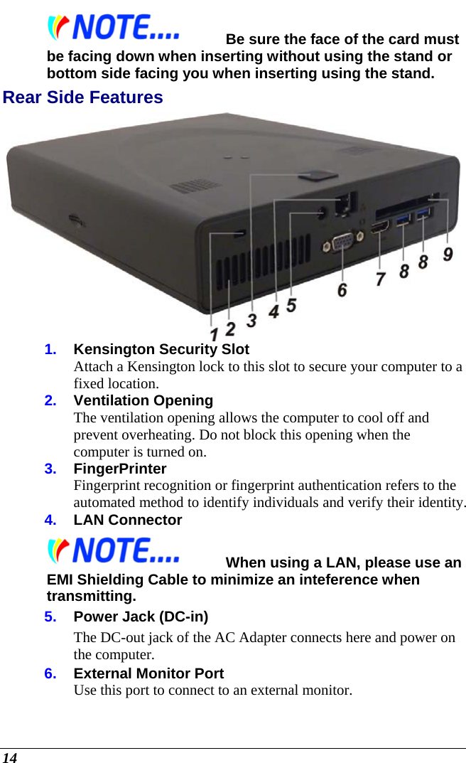  14 Be sure the face of the card must be facing down when inserting without using the stand or bottom side facing you when inserting using the stand. Rear Side Features  1.  Kensington Security Slot Attach a Kensington lock to this slot to secure your computer to a fixed location. 2.  Ventilation Opening The ventilation opening allows the computer to cool off and prevent overheating. Do not block this opening when the computer is turned on. 3.  FingerPrinter Fingerprint recognition or fingerprint authentication refers to the automated method to identify individuals and verify their identity. 4.  LAN Connector When using a LAN, please use an EMI Shielding Cable to minimize an inteference when transmitting. 5.  Power Jack (DC-in) The DC-out jack of the AC Adapter connects here and power on the computer. 6.  External Monitor Port Use this port to connect to an external monitor. 