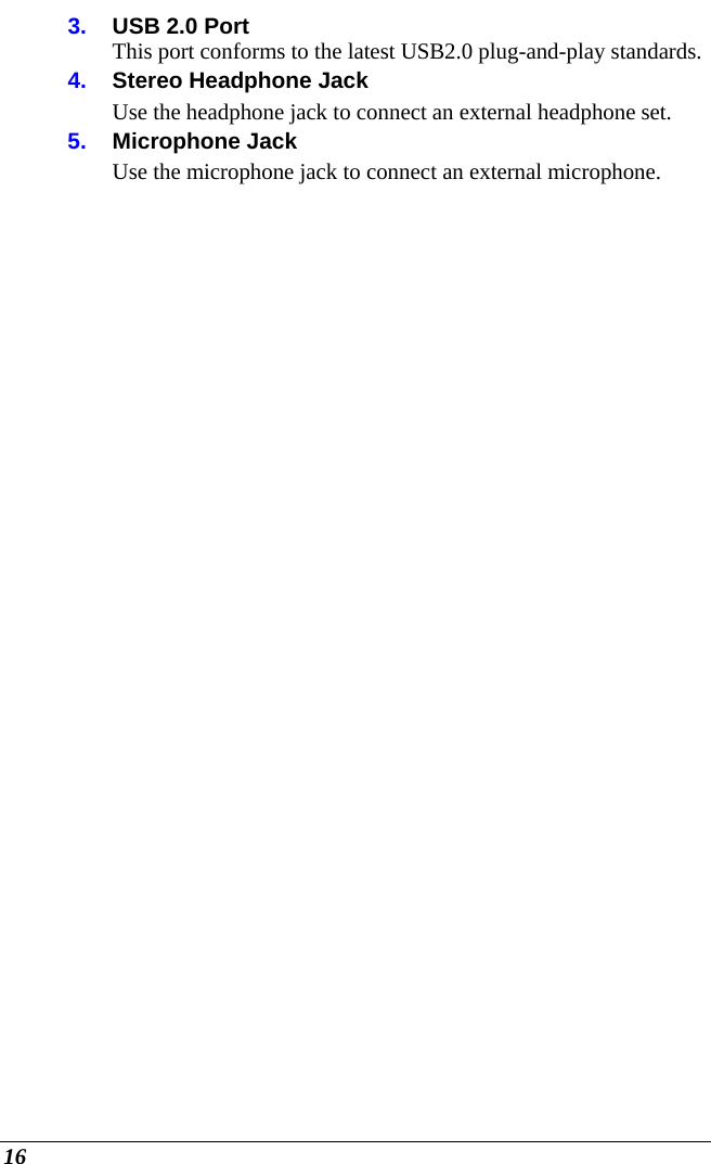  16 3.  USB 2.0 Port This port conforms to the latest USB2.0 plug-and-play standards. 4.  Stereo Headphone Jack Use the headphone jack to connect an external headphone set.  5.  Microphone Jack  Use the microphone jack to connect an external microphone. 