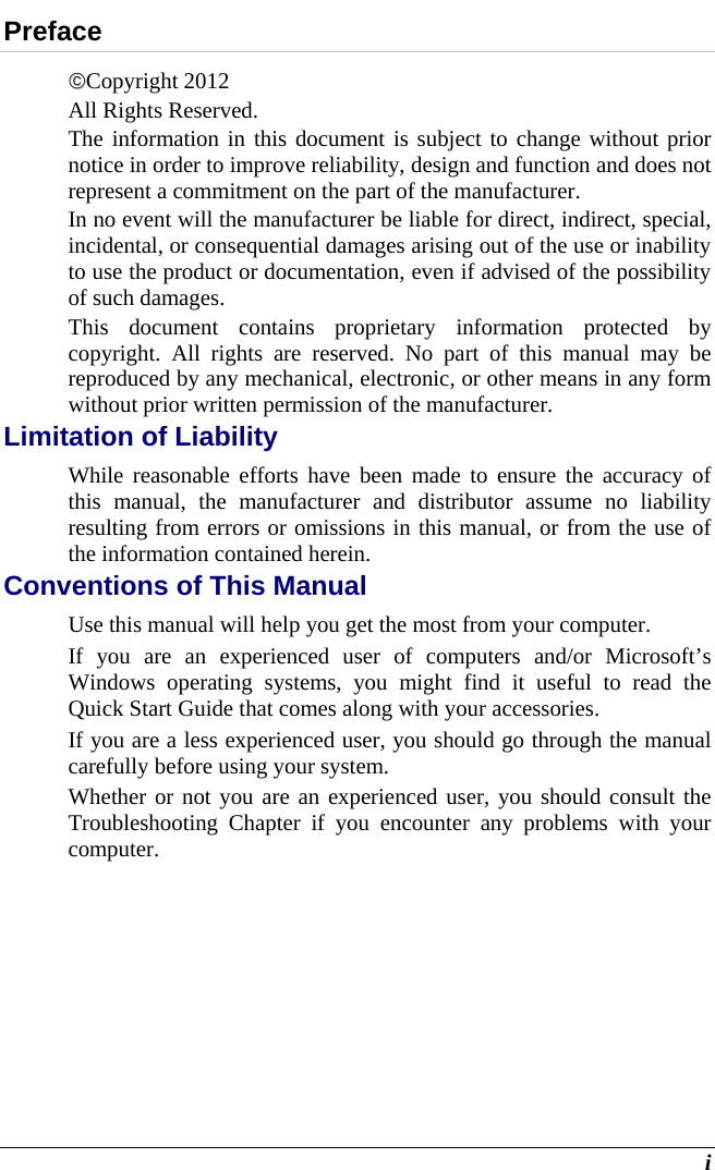  i Preface Copyright 2012 All Rights Reserved.                                                                           The information in this document is subject to change without prior notice in order to improve reliability, design and function and does not represent a commitment on the part of the manufacturer. In no event will the manufacturer be liable for direct, indirect, special, incidental, or consequential damages arising out of the use or inability to use the product or documentation, even if advised of the possibility of such damages. This document contains proprietary information protected by copyright. All rights are reserved. No part of this manual may be reproduced by any mechanical, electronic, or other means in any form without prior written permission of the manufacturer. Limitation of Liability While reasonable efforts have been made to ensure the accuracy of this manual, the manufacturer and distributor assume no liability resulting from errors or omissions in this manual, or from the use of the information contained herein. Conventions of This Manual Use this manual will help you get the most from your computer.   If you are an experienced user of computers and/or Microsoft’s Windows operating systems, you might find it useful to read the Quick Start Guide that comes along with your accessories. If you are a less experienced user, you should go through the manual carefully before using your system. Whether or not you are an experienced user, you should consult the Troubleshooting Chapter if you encounter any problems with your computer.   