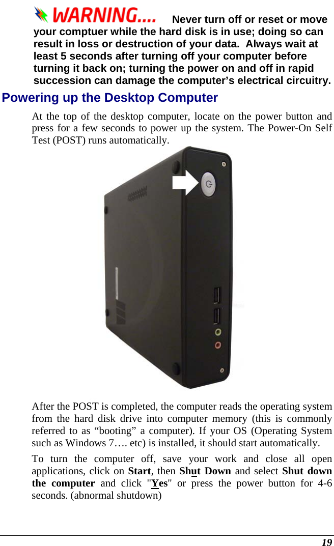  19 Never turn off or reset or move your comptuer while the hard disk is in use; doing so can result in loss or destruction of your data.  Always wait at least 5 seconds after turning off your computer before turning it back on; turning the power on and off in rapid succession can damage the computer’s electrical circuitry. Powering up the Desktop Computer At the top of the desktop computer, locate on the power button and press for a few seconds to power up the system. The Power-On Self Test (POST) runs automatically.    After the POST is completed, the computer reads the operating system from the hard disk drive into computer memory (this is commonly referred to as “booting” a computer). If your OS (Operating System such as Windows 7…. etc) is installed, it should start automatically. To turn the computer off, save your work and close all open applications, click on Start, then Shut Down and select Shut down the computer and click &quot;Yes&quot; or press the power button for 4-6 seconds. (abnormal shutdown) 