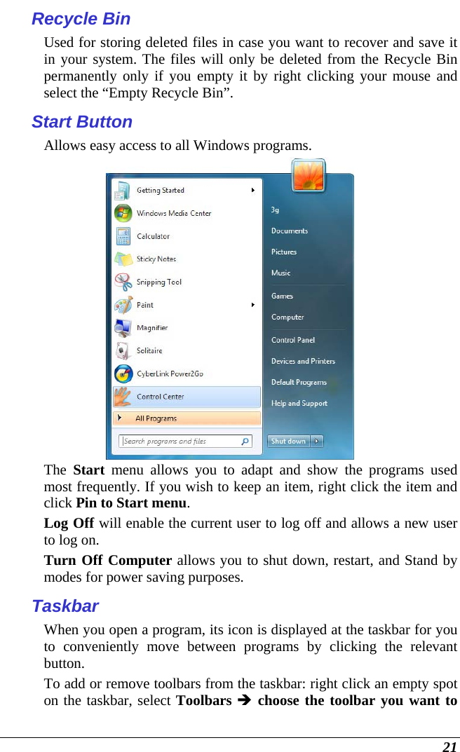  21 Recycle Bin Used for storing deleted files in case you want to recover and save it in your system. The files will only be deleted from the Recycle Bin permanently only if you empty it by right clicking your mouse and select the “Empty Recycle Bin”.  Start Button Allows easy access to all Windows programs.  The  Start menu allows you to adapt and show the programs used most frequently. If you wish to keep an item, right click the item and click Pin to Start menu. Log Off will enable the current user to log off and allows a new user to log on. Turn Off Computer allows you to shut down, restart, and Stand by modes for power saving purposes. Taskbar When you open a program, its icon is displayed at the taskbar for you to conveniently move between programs by clicking the relevant button.  To add or remove toolbars from the taskbar: right click an empty spot on the taskbar, select Toolbars  choose the toolbar you want to 