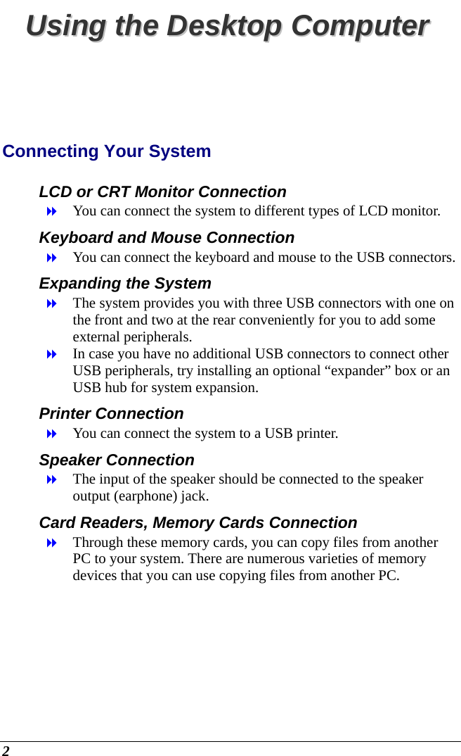  2 UUssiinngg  tthhee  DDeesskkttoopp  CCoommppuutteerr  Connecting Your System LCD or CRT Monitor Connection  You can connect the system to different types of LCD monitor.  Keyboard and Mouse Connection  You can connect the keyboard and mouse to the USB connectors. Expanding the System   The system provides you with three USB connectors with one on the front and two at the rear conveniently for you to add some external peripherals.  In case you have no additional USB connectors to connect other USB peripherals, try installing an optional “expander” box or an USB hub for system expansion. Printer Connection  You can connect the system to a USB printer. Speaker Connection  The input of the speaker should be connected to the speaker output (earphone) jack.  Card Readers, Memory Cards Connection  Through these memory cards, you can copy files from another PC to your system. There are numerous varieties of memory devices that you can use copying files from another PC.  