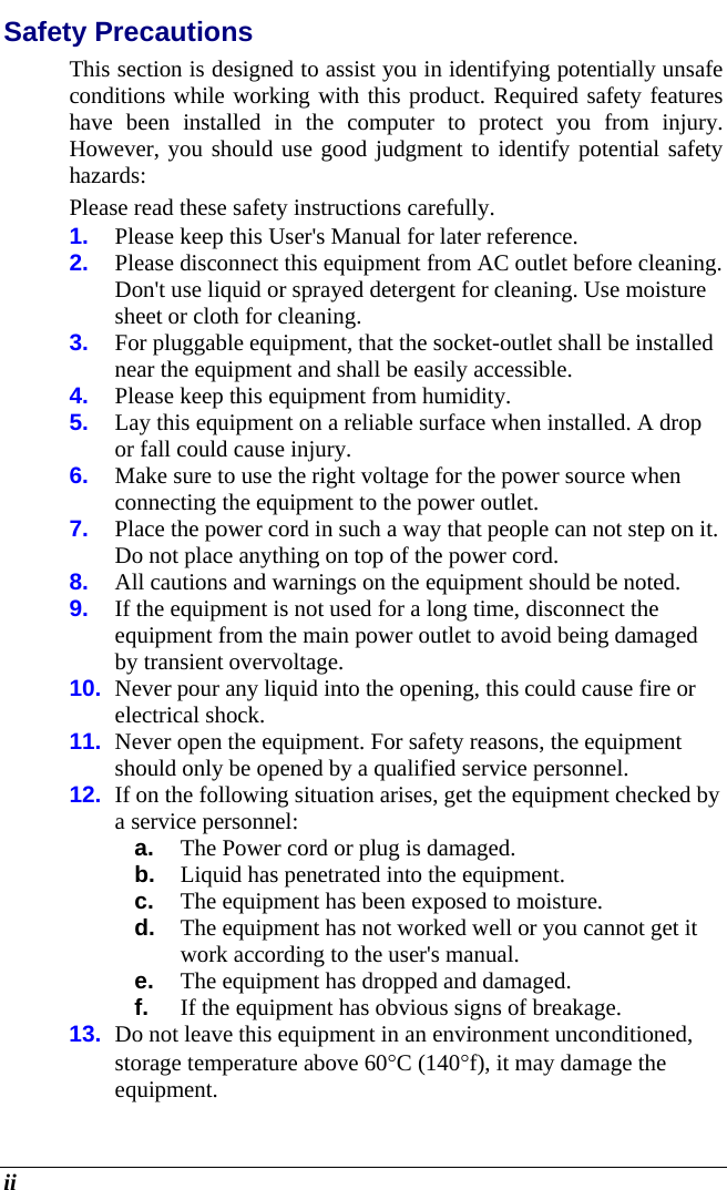  ii Safety Precautions This section is designed to assist you in identifying potentially unsafe conditions while working with this product. Required safety features have been installed in the computer to protect you from injury. However, you should use good judgment to identify potential safety hazards: Please read these safety instructions carefully. 1.  Please keep this User&apos;s Manual for later reference. 2.  Please disconnect this equipment from AC outlet before cleaning.  Don&apos;t use liquid or sprayed detergent for cleaning. Use moisture sheet or cloth for cleaning. 3.  For pluggable equipment, that the socket-outlet shall be installed near the equipment and shall be easily accessible. 4.  Please keep this equipment from humidity. 5.  Lay this equipment on a reliable surface when installed. A drop or fall could cause injury. 6.  Make sure to use the right voltage for the power source when connecting the equipment to the power outlet. 7.  Place the power cord in such a way that people can not step on it.  Do not place anything on top of the power cord. 8.  All cautions and warnings on the equipment should be noted. 9.  If the equipment is not used for a long time, disconnect the equipment from the main power outlet to avoid being damaged by transient overvoltage. 10.  Never pour any liquid into the opening, this could cause fire or electrical shock. 11.  Never open the equipment. For safety reasons, the equipment should only be opened by a qualified service personnel. 12.  If on the following situation arises, get the equipment checked by a service personnel: a.  The Power cord or plug is damaged. b.  Liquid has penetrated into the equipment. c.  The equipment has been exposed to moisture. d.  The equipment has not worked well or you cannot get it work according to the user&apos;s manual. e.  The equipment has dropped and damaged. f.  If the equipment has obvious signs of breakage. 13.  Do not leave this equipment in an environment unconditioned, storage temperature above 60C (140f), it may damage the equipment. 