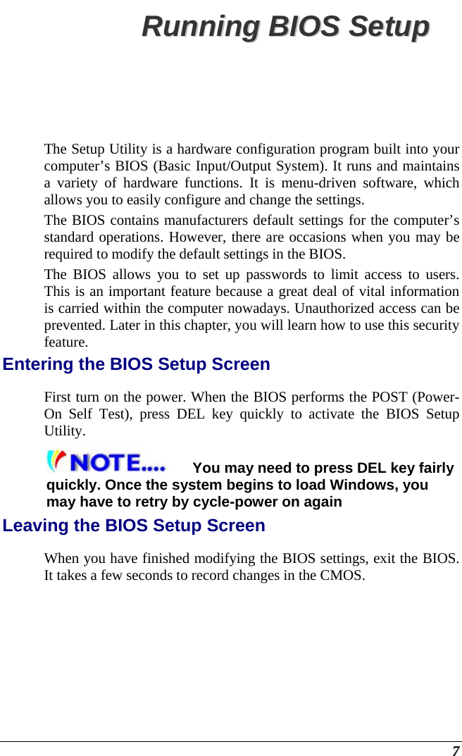  7 RRuunnnniinngg  BBIIOOSS  SSeettuupp  The Setup Utility is a hardware configuration program built into your computer’s BIOS (Basic Input/Output System). It runs and maintains a variety of hardware functions. It is menu-driven software, which allows you to easily configure and change the settings. The BIOS contains manufacturers default settings for the computer’s standard operations. However, there are occasions when you may be required to modify the default settings in the BIOS.  The BIOS allows you to set up passwords to limit access to users. This is an important feature because a great deal of vital information is carried within the computer nowadays. Unauthorized access can be prevented. Later in this chapter, you will learn how to use this security feature. Entering the BIOS Setup Screen First turn on the power. When the BIOS performs the POST (Power-On Self Test), press DEL key quickly to activate the BIOS Setup Utility. You may need to press DEL key fairly quickly. Once the system begins to load Windows, you may have to retry by cycle-power on again Leaving the BIOS Setup Screen When you have finished modifying the BIOS settings, exit the BIOS. It takes a few seconds to record changes in the CMOS. 