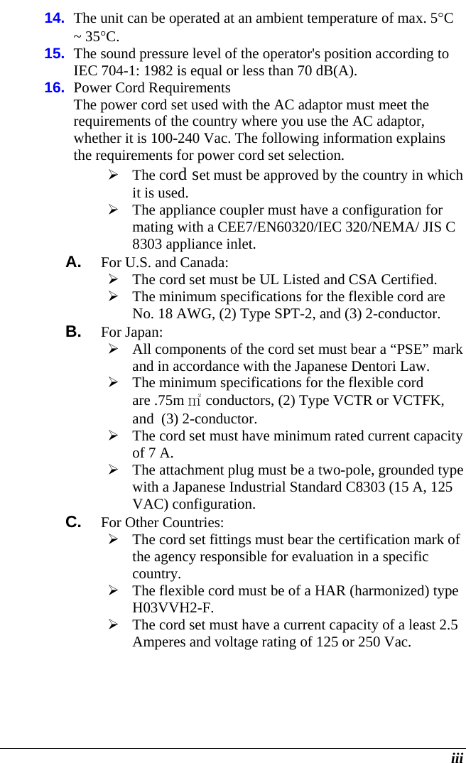  iii 14.  The unit can be operated at an ambient temperature of max. 5C ~ 35C. 15.  The sound pressure level of the operator&apos;s position according to IEC 704-1: 1982 is equal or less than 70 dB(A). 16.  Power Cord Requirements The power cord set used with the AC adaptor must meet the requirements of the country where you use the AC adaptor, whether it is 100-240 Vac. The following information explains the requirements for power cord set selection.  The cord set must be approved by the country in which it is used.  The appliance coupler must have a configuration for mating with a CEE7/EN60320/IEC 320/NEMA/ JIS C 8303 appliance inlet. A.  For U.S. and Canada:  The cord set must be UL Listed and CSA Certified.  The minimum specifications for the flexible cord are No. 18 AWG, (2) Type SPT-2, and (3) 2-conductor. B.  For Japan:  All components of the cord set must bear a “PSE” mark and in accordance with the Japanese Dentori Law.  The minimum specifications for the flexible cord are .75m ㎡ conductors, (2) Type VCTR or VCTFK, and  (3) 2-conductor.  The cord set must have minimum rated current capacity of 7 A.  The attachment plug must be a two-pole, grounded type with a Japanese Industrial Standard C8303 (15 A, 125 VAC) configuration. C.  For Other Countries:  The cord set fittings must bear the certification mark of the agency responsible for evaluation in a specific country.  The flexible cord must be of a HAR (harmonized) type H03VVH2-F.  The cord set must have a current capacity of a least 2.5 Amperes and voltage rating of 125 or 250 Vac. 