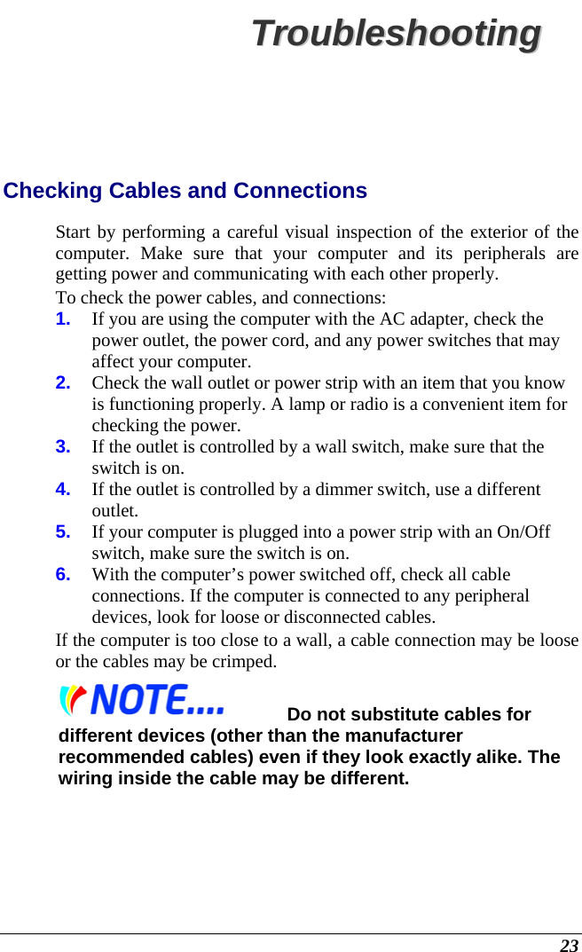  23 TTrroouubblleesshhoooottiinngg  Checking Cables and Connections Start by performing a careful visual inspection of the exterior of the computer. Make sure that your computer and its peripherals are getting power and communicating with each other properly. To check the power cables, and connections: 1.  If you are using the computer with the AC adapter, check the power outlet, the power cord, and any power switches that may affect your computer. 2.  Check the wall outlet or power strip with an item that you know is functioning properly. A lamp or radio is a convenient item for checking the power.  3.  If the outlet is controlled by a wall switch, make sure that the switch is on. 4.  If the outlet is controlled by a dimmer switch, use a different outlet. 5.  If your computer is plugged into a power strip with an On/Off switch, make sure the switch is on. 6.  With the computer’s power switched off, check all cable connections. If the computer is connected to any peripheral devices, look for loose or disconnected cables.  If the computer is too close to a wall, a cable connection may be loose or the cables may be crimped.   Do not substitute cables for different devices (other than the manufacturer recommended cables) even if they look exactly alike. The wiring inside the cable may be different. 