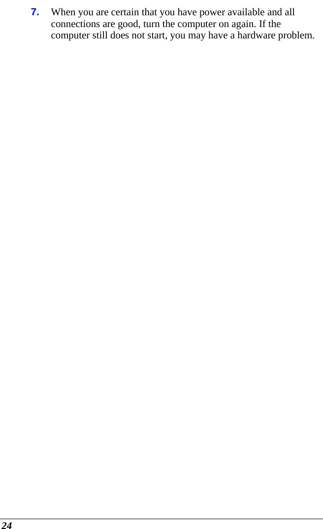  24 7.  When you are certain that you have power available and all connections are good, turn the computer on again. If the computer still does not start, you may have a hardware problem.   