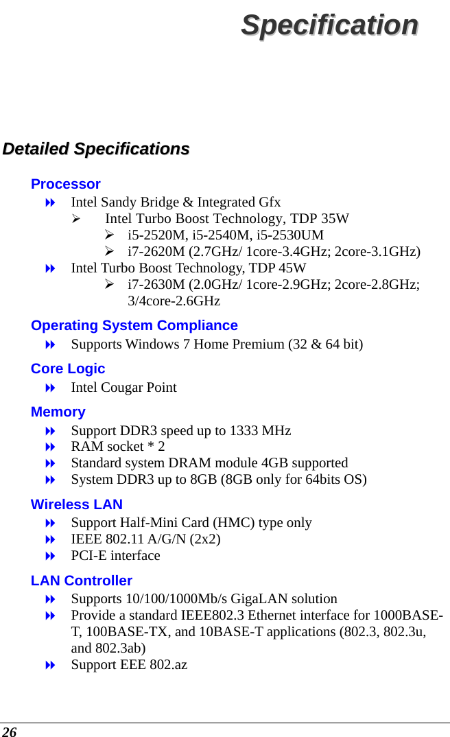  26 SSppeecciiffiiccaattiioonn  DDeettaaiilleedd  SSppeecciiffiiccaattiioonnss  Processor  Intel Sandy Bridge &amp; Integrated Gfx  Intel Turbo Boost Technology, TDP 35W  i5-2520M, i5-2540M, i5-2530UM  i7-2620M (2.7GHz/ 1core-3.4GHz; 2core-3.1GHz)  Intel Turbo Boost Technology, TDP 45W  i7-2630M (2.0GHz/ 1core-2.9GHz; 2core-2.8GHz; 3/4core-2.6GHz Operating System Compliance  Supports Windows 7 Home Premium (32 &amp; 64 bit) Core Logic  Intel Cougar Point Memory  Support DDR3 speed up to 1333 MHz  RAM socket * 2  Standard system DRAM module 4GB supported  System DDR3 up to 8GB (8GB only for 64bits OS) Wireless LAN  Support Half-Mini Card (HMC) type only  IEEE 802.11 A/G/N (2x2)  PCI-E interface LAN Controller  Supports 10/100/1000Mb/s GigaLAN solution  Provide a standard IEEE802.3 Ethernet interface for 1000BASE-T, 100BASE-TX, and 10BASE-T applications (802.3, 802.3u, and 802.3ab)  Support EEE 802.az 