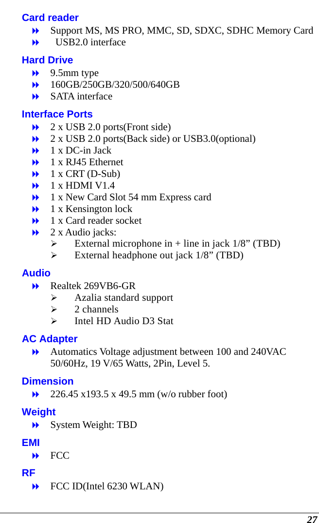  27 Card reader  Support MS, MS PRO, MMC, SD, SDXC, SDHC Memory Card    USB2.0 interface Hard Drive  9.5mm type  160GB/250GB/320/500/640GB  SATA interface Interface Ports  2 x USB 2.0 ports(Front side)  2 x USB 2.0 ports(Back side) or USB3.0(optional)  1 x DC-in Jack  1 x RJ45 Ethernet  1 x CRT (D-Sub)  1 x HDMI V1.4  1 x New Card Slot 54 mm Express card  1 x Kensington lock  1 x Card reader socket  2 x Audio jacks:   External microphone in + line in jack 1/8” (TBD)   External headphone out jack 1/8” (TBD) Audio  Realtek 269VB6-GR  Azalia standard support  2 channels   Intel HD Audio D3 Stat AC Adapter  Automatics Voltage adjustment between 100 and 240VAC 50/60Hz, 19 V/65 Watts, 2Pin, Level 5. Dimension  226.45 x193.5 x 49.5 mm (w/o rubber foot) Weight  System Weight: TBD EMI  FCC RF  FCC ID(Intel 6230 WLAN) 