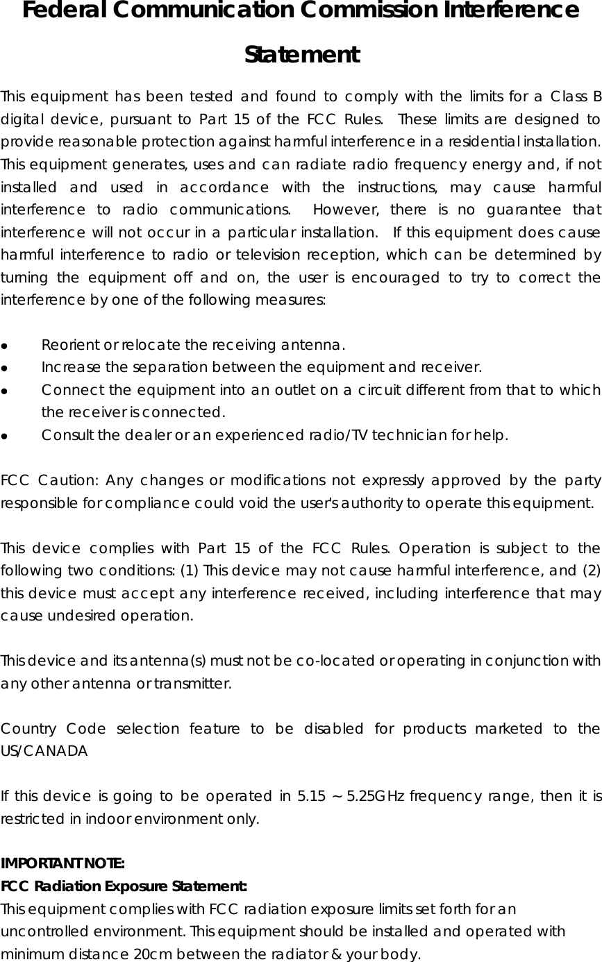 Federal Communication Commission Interference Statement This equipment has been tested and found to comply with the limits for a Class B digital device, pursuant to Part 15 of the FCC Rules.  These limits are designed to provide reasonable protection against harmful interference in a residential installation.   This equipment generates, uses and can radiate radio frequency energy and, if not installed and used in accordance with the instructions, may cause harmful interference to radio communications.  However, there is no guarantee that interference will not occur in a particular installation.  If this equipment does cause harmful interference to radio or television reception, which can be determined by turning the equipment off and on, the user is encouraged to try to correct the interference by one of the following measures:  z Reorient or relocate the receiving antenna. z Increase the separation between the equipment and receiver. z Connect the equipment into an outlet on a circuit different from that to which the receiver is connected. z Consult the dealer or an experienced radio/TV technician for help.  FCC Caution: Any changes or modifications not expressly approved by the party responsible for compliance could void the user&apos;s authority to operate this equipment.  This device complies with Part 15 of the FCC Rules. Operation is subject to the following two conditions: (1) This device may not cause harmful interference, and (2) this device must accept any interference received, including interference that may cause undesired operation.    This device and its antenna(s) must not be co-located or operating in conjunction with any other antenna or transmitter.    Country Code selection feature to be disabled for products marketed to the US/CANADA  If this device is going to be operated in 5.15 ~ 5.25GHz frequency range, then it is restricted in indoor environment only.  IMPORTANT NOTE: FCC Radiation Exposure Statement: This equipment complies with FCC radiation exposure limits set forth for an uncontrolled environment. This equipment should be installed and operated with minimum distance 20cm between the radiator &amp; your body. 