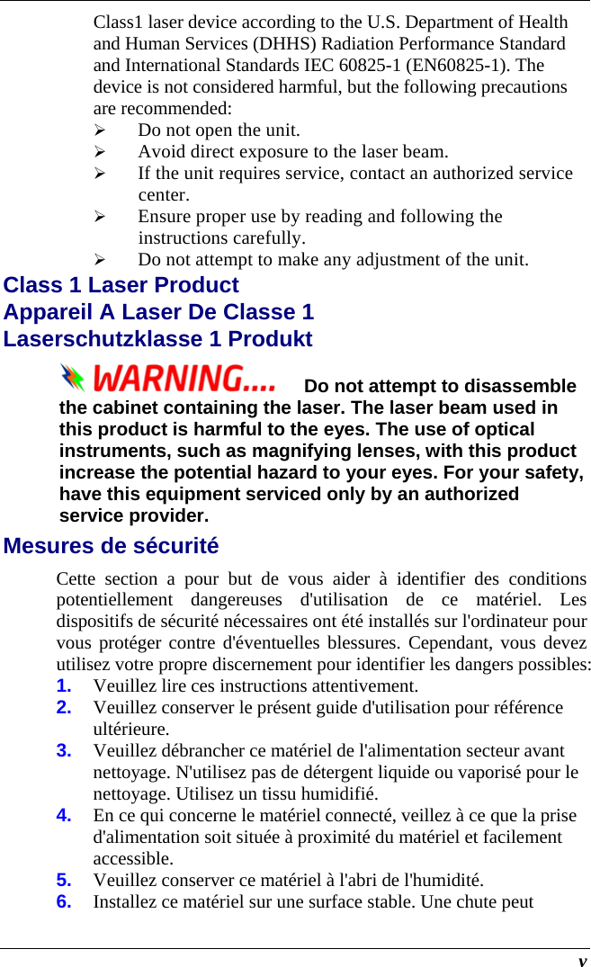  v Class1 laser device according to the U.S. Department of Health and Human Services (DHHS) Radiation Performance Standard and International Standards IEC 60825-1 (EN60825-1). The device is not considered harmful, but the following precautions are recommended:  Do not open the unit.  Avoid direct exposure to the laser beam.  If the unit requires service, contact an authorized service center.  Ensure proper use by reading and following the instructions carefully.  Do not attempt to make any adjustment of the unit. Class 1 Laser Product  Appareil A Laser De Classe 1 Laserschutzklasse 1 Produkt Do not attempt to disassemble the cabinet containing the laser. The laser beam used in this product is harmful to the eyes. The use of optical instruments, such as magnifying lenses, with this product increase the potential hazard to your eyes. For your safety, have this equipment serviced only by an authorized service provider. Mesures de sécurité Cette section a pour but de vous aider à identifier des conditions potentiellement dangereuses d&apos;utilisation de ce matériel. Les dispositifs de sécurité nécessaires ont été installés sur l&apos;ordinateur pour vous protéger contre d&apos;éventuelles blessures. Cependant, vous devez utilisez votre propre discernement pour identifier les dangers possibles: 1.  Veuillez lire ces instructions attentivement. 2.  Veuillez conserver le présent guide d&apos;utilisation pour référence ultérieure. 3.  Veuillez débrancher ce matériel de l&apos;alimentation secteur avant nettoyage. N&apos;utilisez pas de détergent liquide ou vaporisé pour le nettoyage. Utilisez un tissu humidifié. 4.  En ce qui concerne le matériel connecté, veillez à ce que la prise d&apos;alimentation soit située à proximité du matériel et facilement accessible. 5.  Veuillez conserver ce matériel à l&apos;abri de l&apos;humidité. 6.  Installez ce matériel sur une surface stable. Une chute peut 