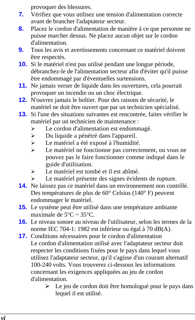  vi provoquer des blessures. 7.  Vérifiez que vous utilisez une tension d&apos;alimentation correcte avant de brancher l&apos;adaptateur secteur. 8.  Placez le cordon d&apos;alimentation de manière à ce que personne ne puisse marcher dessus. Ne placez aucun objet sur le cordon d&apos;alimentation. 9.  Tous les avis et avertissements concernant ce matériel doivent être respectés. 10.  Si le matériel n&apos;est pas utilisé pendant une longue période, débranchez-le de l&apos;alimentation secteur afin d&apos;éviter qu&apos;il puisse être endommagé par d&apos;éventuelles surtensions. 11.  Ne jamais verser de liquide dans les ouvertures, cela pourrait provoquer un incendie ou un choc électrique. 12.  N&apos;ouvrez jamais le boîtier. Pour des raisons de sécurité, le matériel ne doit être ouvert que par un technicien spécialisé. 13.  Si l&apos;une des situations suivantes est rencontrée, faites vérifier le matériel par un technicien de maintenance :  Le cordon d&apos;alimentation est endommagé.  Du liquide a pénétré dans l&apos;appareil.  Le matériel a été exposé à l&apos;humidité.  Le matériel ne fonctionne pas correctement, ou vous ne pouvez pas le faire fonctionner comme indiqué dans le guide d&apos;utilisation.  Le matériel est tombé et il est abîmé.  Le matériel présente des signes évidents de rupture. 14.  Ne laissez pas ce matériel dans un environnement non contrôlé. Des températures de plus de 60° Celsius (140° F) peuvent endommager le matériel. 15.  Le système peut être utilisé dans une température ambiante maximale de 5C ~ 35C. 16.  Le niveau sonore au niveau de l&apos;utilisateur, selon les termes de la norme IEC 704-1: 1982 est inférieur ou égal à 70 dB(A). 17.  Conditions nécessaires pour le cordon d&apos;alimentation Le cordon d&apos;alimentation utilisé avec l&apos;adaptateur secteur doit respecter les conditions fixées pour le pays dans lequel vous utilisez l&apos;adaptateur secteur, qu&apos;il s&apos;agisse d&apos;un courant alternatif 100-240 volts. Vous trouverez ci-dessous les informations concernant les exigences appliquées au jeu de cordon d&apos;alimentation.  Le jeu de cordon doit être homologué pour le pays dans lequel il est utilisé. 