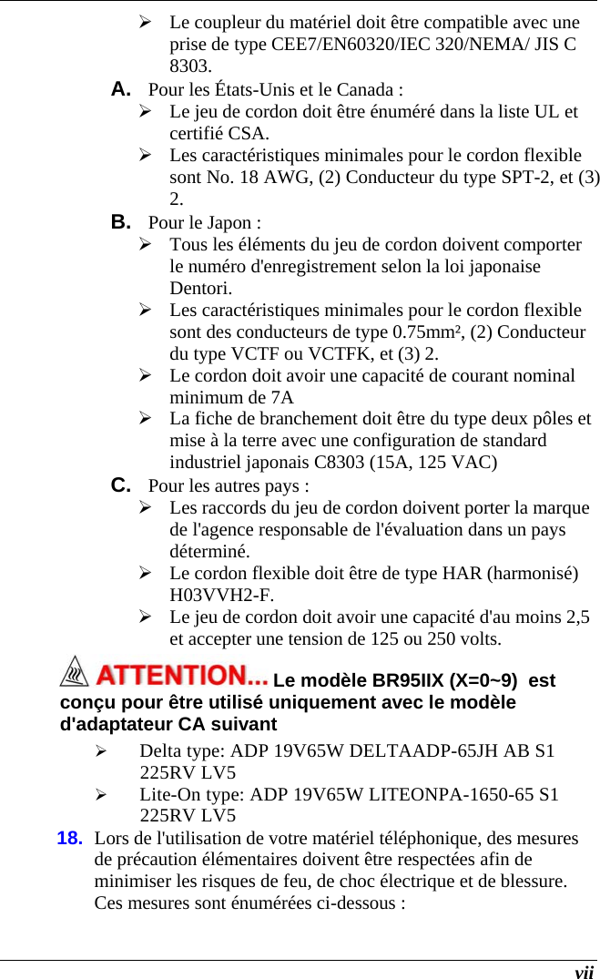  vii  Le coupleur du matériel doit être compatible avec une prise de type CEE7/EN60320/IEC 320/NEMA/ JIS C 8303. A.  Pour les États-Unis et le Canada :  Le jeu de cordon doit être énuméré dans la liste UL et certifié CSA.  Les caractéristiques minimales pour le cordon flexible sont No. 18 AWG, (2) Conducteur du type SPT-2, et (3) 2. B.  Pour le Japon :  Tous les éléments du jeu de cordon doivent comporter le numéro d&apos;enregistrement selon la loi japonaise Dentori.  Les caractéristiques minimales pour le cordon flexible sont des conducteurs de type 0.75mm², (2) Conducteur du type VCTF ou VCTFK, et (3) 2.  Le cordon doit avoir une capacité de courant nominal minimum de 7A  La fiche de branchement doit être du type deux pôles et mise à la terre avec une configuration de standard industriel japonais C8303 (15A, 125 VAC) C.  Pour les autres pays :  Les raccords du jeu de cordon doivent porter la marque de l&apos;agence responsable de l&apos;évaluation dans un pays déterminé.  Le cordon flexible doit être de type HAR (harmonisé) H03VVH2-F.  Le jeu de cordon doit avoir une capacité d&apos;au moins 2,5 et accepter une tension de 125 ou 250 volts.  Le modèle BR95IIX (X=0~9)  est conçu pour être utilisé uniquement avec le modèle d&apos;adaptateur CA suivant  Delta type: ADP 19V65W DELTAADP-65JH AB S1 225RV LV5  Lite-On type: ADP 19V65W LITEONPA-1650-65 S1 225RV LV5 18.  Lors de l&apos;utilisation de votre matériel téléphonique, des mesures de précaution élémentaires doivent être respectées afin de minimiser les risques de feu, de choc électrique et de blessure. Ces mesures sont énumérées ci-dessous : 