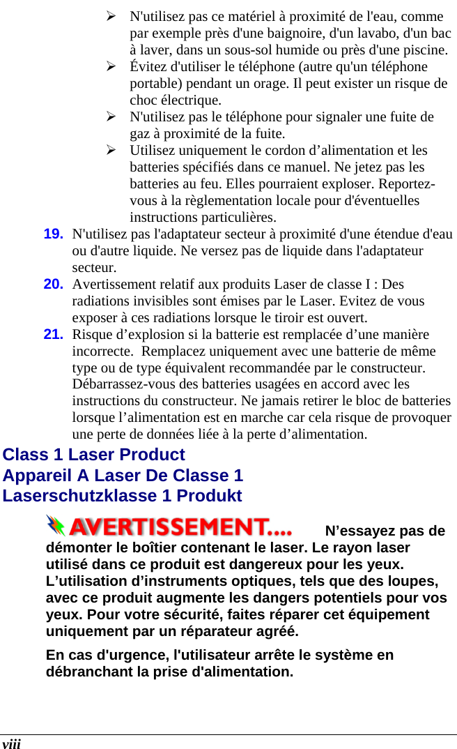  viii  N&apos;utilisez pas ce matériel à proximité de l&apos;eau, comme par exemple près d&apos;une baignoire, d&apos;un lavabo, d&apos;un bac à laver, dans un sous-sol humide ou près d&apos;une piscine.  Évitez d&apos;utiliser le téléphone (autre qu&apos;un téléphone portable) pendant un orage. Il peut exister un risque de choc électrique.  N&apos;utilisez pas le téléphone pour signaler une fuite de gaz à proximité de la fuite.  Utilisez uniquement le cordon d’alimentation et les batteries spécifiés dans ce manuel. Ne jetez pas les batteries au feu. Elles pourraient exploser. Reportez-vous à la règlementation locale pour d&apos;éventuelles instructions particulières. 19.  N&apos;utilisez pas l&apos;adaptateur secteur à proximité d&apos;une étendue d&apos;eau ou d&apos;autre liquide. Ne versez pas de liquide dans l&apos;adaptateur secteur.  20.  Avertissement relatif aux produits Laser de classe I : Des radiations invisibles sont émises par le Laser. Evitez de vous exposer à ces radiations lorsque le tiroir est ouvert. 21.  Risque d’explosion si la batterie est remplacée d’une manière incorrecte.  Remplacez uniquement avec une batterie de même type ou de type équivalent recommandée par le constructeur. Débarrassez-vous des batteries usagées en accord avec les instructions du constructeur. Ne jamais retirer le bloc de batteries lorsque l’alimentation est en marche car cela risque de provoquer une perte de données liée à la perte d’alimentation. Class 1 Laser Product  Appareil A Laser De Classe 1 Laserschutzklasse 1 Produkt N’essayez pas de démonter le boîtier contenant le laser. Le rayon laser utilisé dans ce produit est dangereux pour les yeux. L’utilisation d’instruments optiques, tels que des loupes, avec ce produit augmente les dangers potentiels pour vos yeux. Pour votre sécurité, faites réparer cet équipement uniquement par un réparateur agréé. En cas d&apos;urgence, l&apos;utilisateur arrête le système en débranchant la prise d&apos;alimentation. 