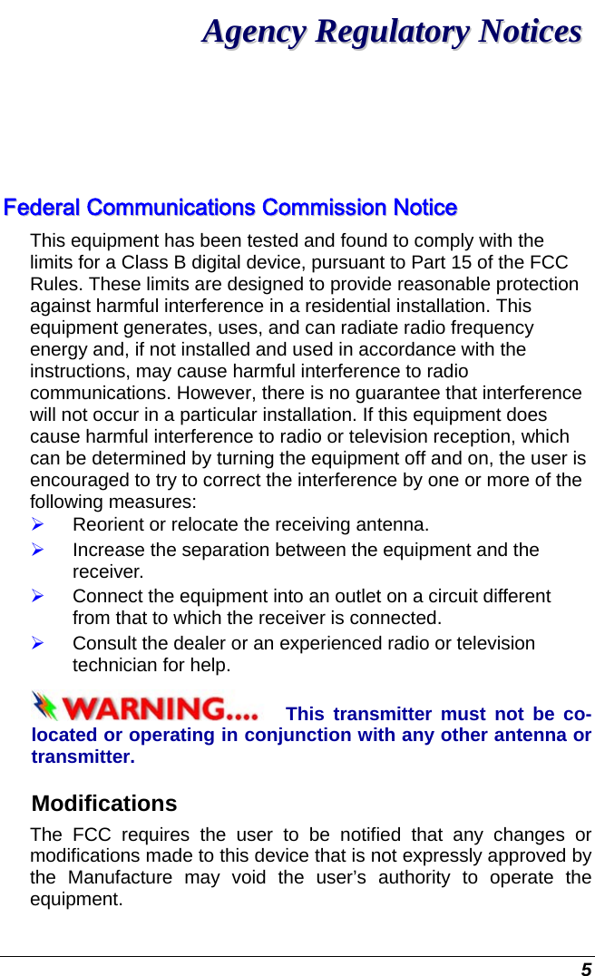  5 AAggeennccyy  RReegguullaattoorryy  NNoottiicceess  FFeeddeerraall  CCoommmmuunniiccaattiioonnss  CCoommmmiissssiioonn  NNoottiiccee  This equipment has been tested and found to comply with the limits for a Class B digital device, pursuant to Part 15 of the FCC Rules. These limits are designed to provide reasonable protection against harmful interference in a residential installation. This equipment generates, uses, and can radiate radio frequency energy and, if not installed and used in accordance with the instructions, may cause harmful interference to radio communications. However, there is no guarantee that interference will not occur in a particular installation. If this equipment does cause harmful interference to radio or television reception, which can be determined by turning the equipment off and on, the user is encouraged to try to correct the interference by one or more of the following measures: ¾ Reorient or relocate the receiving antenna. ¾ Increase the separation between the equipment and the receiver. ¾ Connect the equipment into an outlet on a circuit different from that to which the receiver is connected. ¾ Consult the dealer or an experienced radio or television technician for help. This transmitter must not be co-located or operating in conjunction with any other antenna or transmitter. Modifications The FCC requires the user to be notified that any changes or modifications made to this device that is not expressly approved by the Manufacture may void the user’s authority to operate the equipment. 