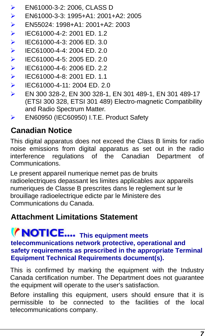  7 ¾ EN61000-3-2: 2006, CLASS D ¾ EN61000-3-3: 1995+A1: 2001+A2: 2005 ¾ EN55024: 1998+A1: 2001+A2: 2003 ¾ IEC61000-4-2: 2001 ED. 1.2 ¾ IEC61000-4-3: 2006 ED. 3.0 ¾ IEC61000-4-4: 2004 ED. 2.0 ¾ IEC61000-4-5: 2005 ED. 2.0 ¾ IEC61000-4-6: 2006 ED. 2.2 ¾ IEC61000-4-8: 2001 ED. 1.1 ¾ IEC61000-4-11: 2004 ED. 2.0 ¾ EN 300 328-2, EN 300 328-1, EN 301 489-1, EN 301 489-17 (ETSI 300 328, ETSI 301 489) Electro-magnetic Compatibility and Radio Spectrum Matter. ¾ EN60950 (IEC60950) I.T.E. Product Safety Canadian Notice This digital apparatus does not exceed the Class B limits for radio noise emissions from digital apparatus as set out in the radio interference regulations of the Canadian Department of Communications. Le present appareil numerique nemet pas de bruits radioelectriques depassant les limites applicables aux appareils numeriques de Classe B prescrites dans le reglement sur le brouillage radioelectrique edicte par le Ministere des Communications du Canada. Attachment Limitations Statement This equipment meets telecommunications network protective, operational and safety requirements as prescribed in the appropriate Terminal Equipment Technical Requirements document(s).  This is confirmed by marking the equipment with the Industry Canada certification number. The Department does not guarantee the equipment will operate to the user&apos;s satisfaction. Before installing this equipment, users should ensure that it is permissible to be connected to the facilities of the local telecommunications company.  