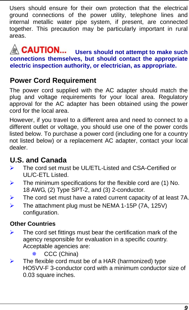  9 Users should ensure for their own protection that the electrical ground connections of the power utility, telephone lines and internal metallic water pipe system, if present, are connected together. This precaution may be particularly important in rural areas. Users should not attempt to make such connections themselves, but should contact the appropriate electric inspection authority, or electrician, as appropriate. Power Cord Requirement The power cord supplied with the AC adapter should match the plug and voltage requirements for your local area. Regulatory approval for the AC adapter has been obtained using the power cord for the local area.  However, if you travel to a different area and need to connect to a different outlet or voltage, you should use one of the power cords listed below. To purchase a power cord (including one for a country not listed below) or a replacement AC adapter, contact your local dealer. U.S. and Canada ¾ The cord set must be UL/ETL-Listed and CSA-Certified or UL/C-ETL Listed. ¾ The minimum specifications for the flexible cord are (1) No. 18 AWG, (2) Type SPT-2, and (3) 2-conductor. ¾ The cord set must have a rated current capacity of at least 7A. ¾ The attachment plug must be NEMA 1-15P (7A, 125V) configuration. Other Countries ¾ The cord set fittings must bear the certification mark of the agency responsible for evaluation in a specific country. Acceptable agencies are:  CCC (China) ¾ The flexible cord must be of a HAR (harmonized) type HO5VV-F 3-conductor cord with a minimum conductor size of 0.03 square inches. 