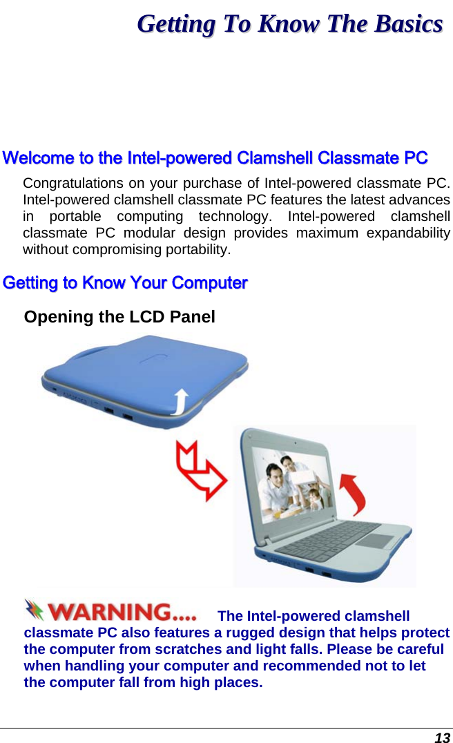  13 GGeettttiinngg  TToo  KKnnooww  TThhee  BBaassiiccss  WWeellccoommee  ttoo  tthhee  IInntteell--ppoowweerreedd  CCllaammsshheellll  CCllaassssmmaattee  PPCC  Congratulations on your purchase of Intel-powered classmate PC. Intel-powered clamshell classmate PC features the latest advances in portable computing technology. Intel-powered clamshell classmate PC modular design provides maximum expandability without compromising portability.   GGeettttiinngg  ttoo  KKnnooww  YYoouurr  CCoommppuutteerr  Opening the LCD Panel  The Intel-powered clamshell classmate PC also features a rugged design that helps protect the computer from scratches and light falls. Please be careful when handling your computer and recommended not to let the computer fall from high places. 