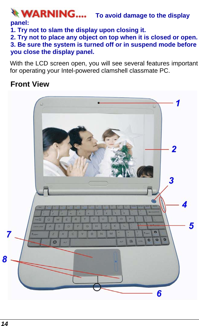  14 To avoid damage to the display panel: 1. Try not to slam the display upon closing it. 2. Try not to place any object on top when it is closed or open. 3. Be sure the system is turned off or in suspend mode before you close the display panel. With the LCD screen open, you will see several features important for operating your Intel-powered clamshell classmate PC. Front View  