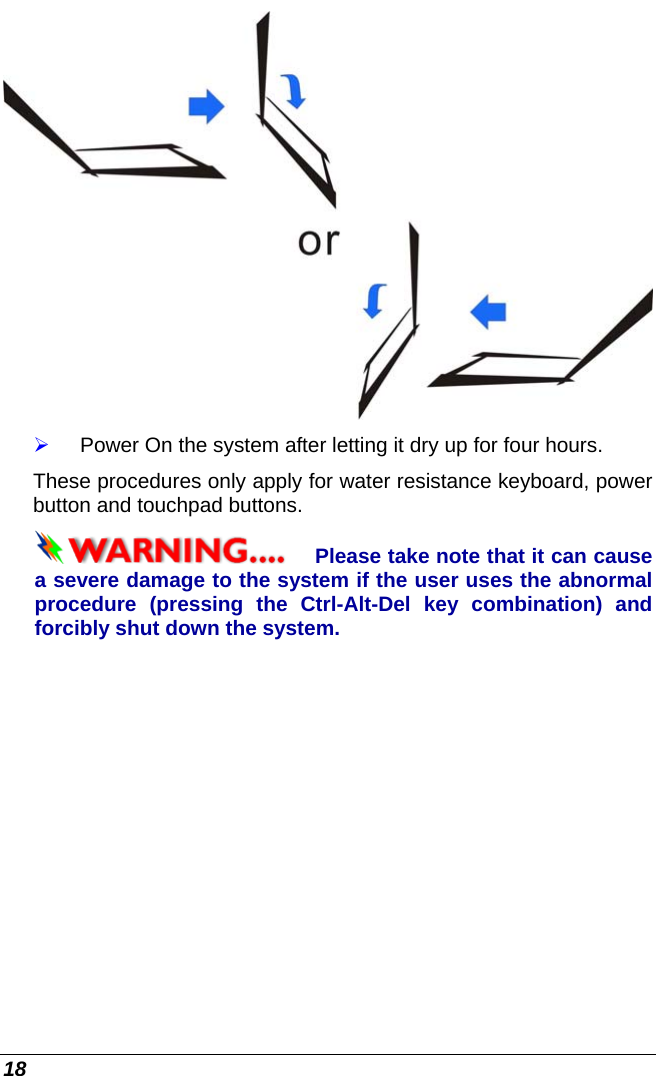  18  ¾ Power On the system after letting it dry up for four hours. These procedures only apply for water resistance keyboard, power button and touchpad buttons. Please take note that it can cause  a severe damage to the system if the user uses the abnormal procedure (pressing the Ctrl-Alt-Del key combination) and forcibly shut down the system. 