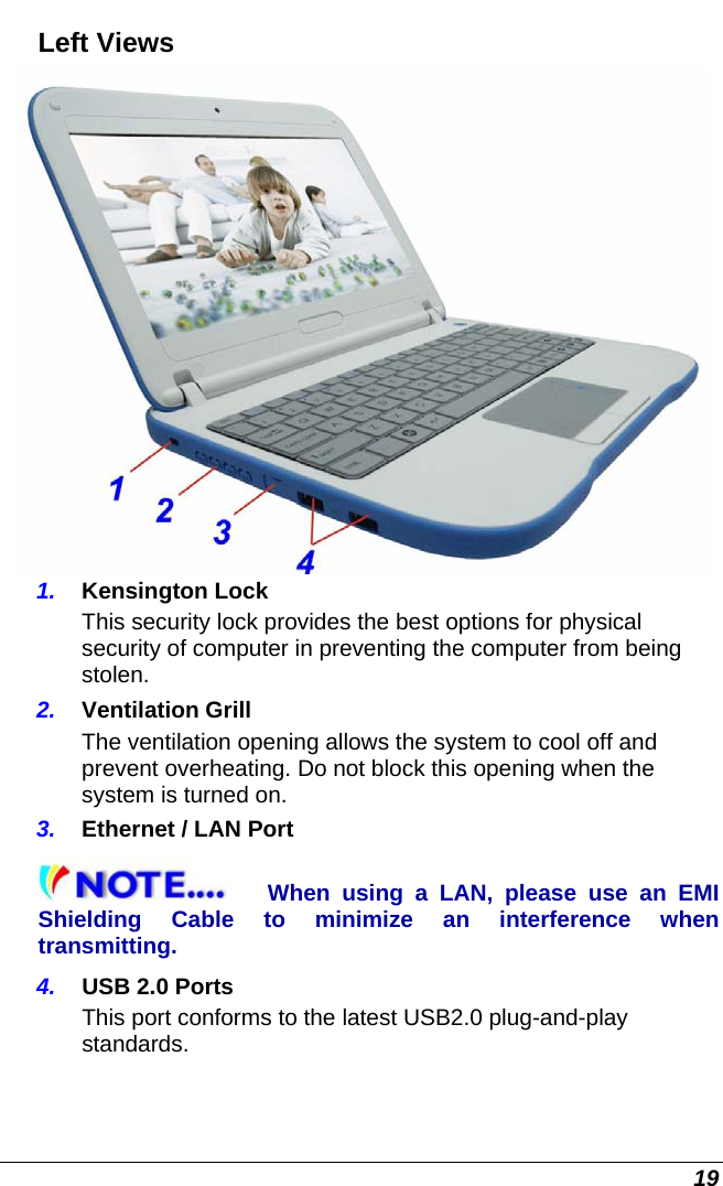  19 Left Views  1.  Kensington Lock This security lock provides the best options for physical security of computer in preventing the computer from being stolen. 2.  Ventilation Grill The ventilation opening allows the system to cool off and prevent overheating. Do not block this opening when the system is turned on. 3.  Ethernet / LAN Port When using a LAN, please use an EMI Shielding Cable to minimize an interference when transmitting.  4.  USB 2.0 Ports This port conforms to the latest USB2.0 plug-and-play standards. 