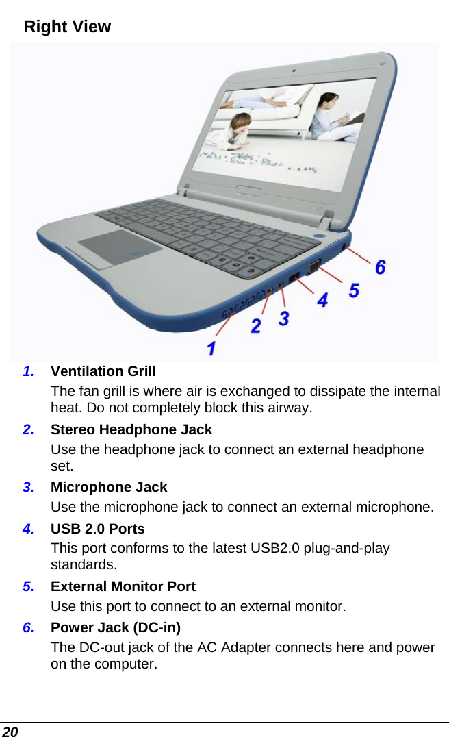  20 Right View  1.  Ventilation Grill The fan grill is where air is exchanged to dissipate the internal heat. Do not completely block this airway. 2.  Stereo Headphone Jack Use the headphone jack to connect an external headphone set.  3.  Microphone Jack  Use the microphone jack to connect an external microphone. 4.  USB 2.0 Ports This port conforms to the latest USB2.0 plug-and-play standards. 5.  External Monitor Port Use this port to connect to an external monitor. 6.  Power Jack (DC-in) The DC-out jack of the AC Adapter connects here and power on the computer. 