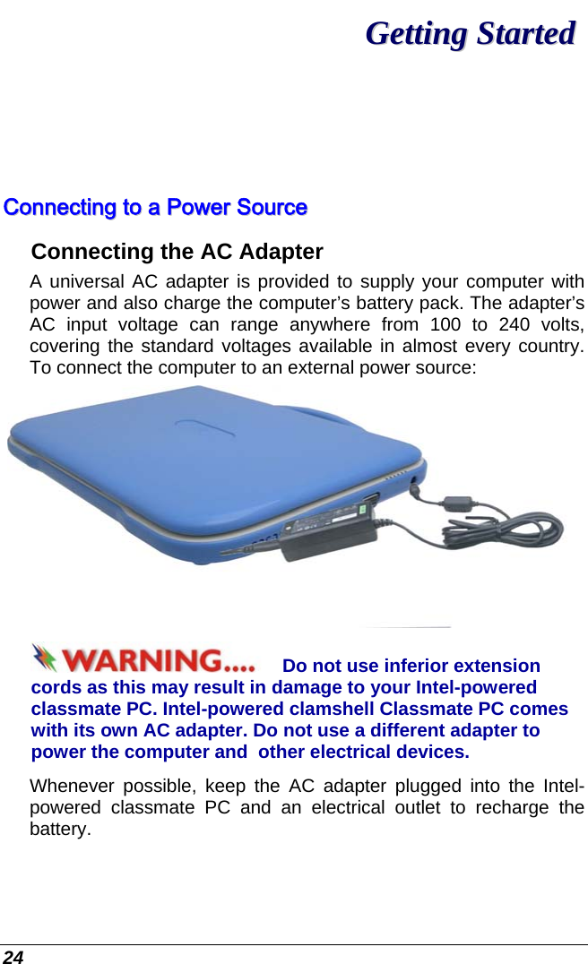  24 GGeettttiinngg  SSttaarrtteedd  CCoonnnneeccttiinngg  ttoo  aa  PPoowweerr  SSoouurrccee  Connecting the AC Adapter A universal AC adapter is provided to supply your computer with power and also charge the computer’s battery pack. The adapter’s AC input voltage can range anywhere from 100 to 240 volts, covering the standard voltages available in almost every country. To connect the computer to an external power source:  Do not use inferior extension cords as this may result in damage to your Intel-powered classmate PC. Intel-powered clamshell Classmate PC comes with its own AC adapter. Do not use a different adapter to power the computer and  other electrical devices. Whenever possible, keep the AC adapter plugged into the Intel-powered classmate PC and an electrical outlet to recharge the battery.   