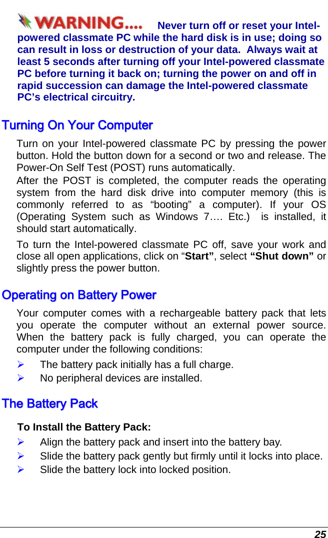  25 Never turn off or reset your Intel-powered classmate PC while the hard disk is in use; doing so can result in loss or destruction of your data.  Always wait at least 5 seconds after turning off your Intel-powered classmate PC before turning it back on; turning the power on and off in rapid succession can damage the Intel-powered classmate PC’s electrical circuitry. TTuurrnniinngg  OOnn  YYoouurr  CCoommppuutteerr  Turn on your Intel-powered classmate PC by pressing the power button. Hold the button down for a second or two and release. The Power-On Self Test (POST) runs automatically.   After the POST is completed, the computer reads the operating system from the hard disk drive into computer memory (this is commonly referred to as “booting” a computer). If your OS (Operating System such as Windows 7…. Etc.)  is installed, it should start automatically. To turn the Intel-powered classmate PC off, save your work and close all open applications, click on “Start”, select “Shut down” or slightly press the power button. OOppeerraattiinngg  oonn  BBaatttteerryy  PPoowweerr    Your computer comes with a rechargeable battery pack that lets you operate the computer without an external power source.  When the battery pack is fully charged, you can operate the computer under the following conditions:  ¾ The battery pack initially has a full charge. ¾ No peripheral devices are installed. TThhee  BBaatttteerryy  PPaacckk  To Install the Battery Pack: ¾ Align the battery pack and insert into the battery bay. ¾ Slide the battery pack gently but firmly until it locks into place. ¾ Slide the battery lock into locked position. 