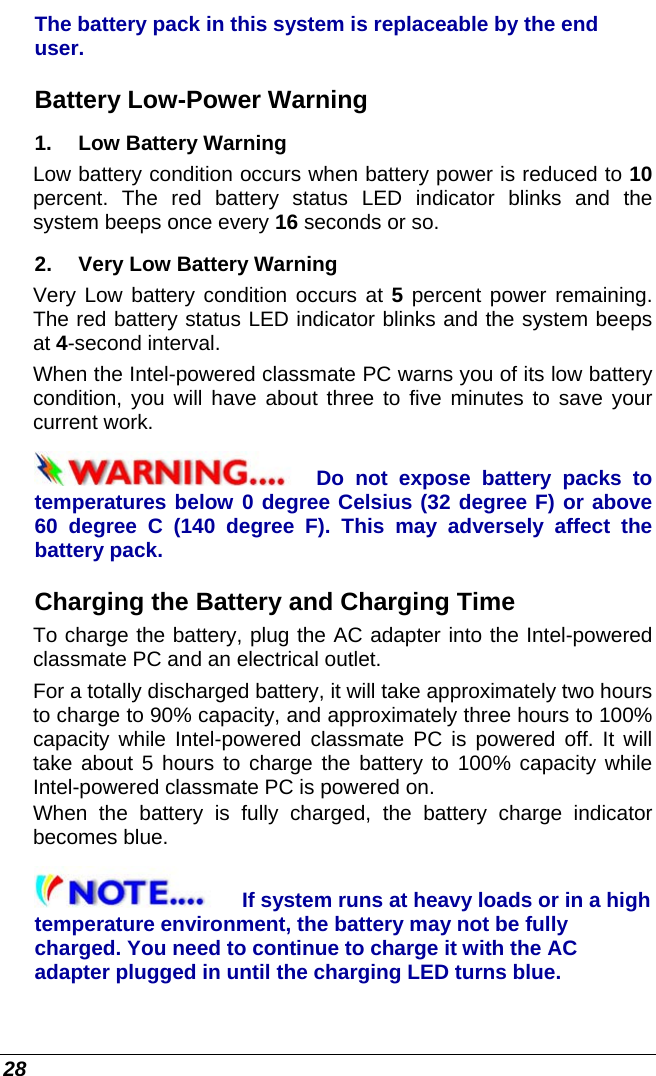  28 The battery pack in this system is replaceable by the end user. Battery Low-Power Warning 1.   Low Battery Warning Low battery condition occurs when battery power is reduced to 10 percent. The red battery status LED indicator blinks and the system beeps once every 16 seconds or so. 2.   Very Low Battery Warning Very Low battery condition occurs at 5 percent power remaining. The red battery status LED indicator blinks and the system beeps at 4-second interval.   When the Intel-powered classmate PC warns you of its low battery condition, you will have about three to five minutes to save your current work. Do not expose battery packs to temperatures below 0 degree Celsius (32 degree F) or above 60 degree C (140 degree F). This may adversely affect the battery pack.  Charging the Battery and Charging Time To charge the battery, plug the AC adapter into the Intel-powered classmate PC and an electrical outlet. For a totally discharged battery, it will take approximately two hours to charge to 90% capacity, and approximately three hours to 100% capacity while Intel-powered classmate PC is powered off. It will take about 5 hours to charge the battery to 100% capacity while Intel-powered classmate PC is powered on. When the battery is fully charged, the battery charge indicator becomes blue. If system runs at heavy loads or in a high temperature environment, the battery may not be fully charged. You need to continue to charge it with the AC adapter plugged in until the charging LED turns blue. 