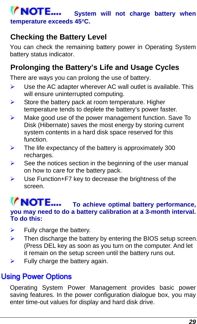  29 System will not charge battery when temperature exceeds 45°C. Checking the Battery Level You can check the remaining battery power in Operating System battery status indicator.  Prolonging the Battery’s Life and Usage Cycles There are ways you can prolong the use of battery. ¾ Use the AC adapter wherever AC wall outlet is available. This will ensure uninterrupted computing. ¾ Store the battery pack at room temperature. Higher temperature tends to deplete the battery’s power faster. ¾ Make good use of the power management function. Save To Disk (Hibernate) saves the most energy by storing current system contents in a hard disk space reserved for this function. ¾ The life expectancy of the battery is approximately 300 recharges. ¾ See the notices section in the beginning of the user manual on how to care for the battery pack. ¾ Use Function+F7 key to decrease the brightness of the screen. To achieve optimal battery performance, you may need to do a battery calibration at a 3-month interval. To do this: ¾ Fully charge the battery. ¾ Then discharge the battery by entering the BIOS setup screen. (Press DEL key as soon as you turn on the computer. And let it remain on the setup screen until the battery runs out. ¾ Fully charge the battery again. UUssiinngg  PPoowweerr  OOppttiioonnss  Operating System Power Management provides basic power saving features. In the power configuration dialogue box, you may enter time-out values for display and hard disk drive.  