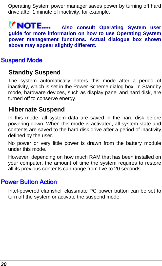  30 Operating System power manager saves power by turning off hard drive after 1 minute of inactivity, for example. Also consult Operating System user guide for more information on how to use Operating System power management functions. Actual dialogue box shown above may appear slightly different. SSuussppeenndd  MMooddee  Standby Suspend The system automatically enters this mode after a period of inactivity, which is set in the Power Scheme dialog box. In Standby mode, hardware devices, such as display panel and hard disk, are turned off to conserve energy. Hibernate Suspend In this mode, all system data are saved in the hard disk before powering down. When this mode is activated, all system state and contents are saved to the hard disk drive after a period of inactivity defined by the user.  No power or very little power is drawn from the battery module under this mode.  However, depending on how much RAM that has been installed on your computer, the amount of time the system requires to restore all its previous contents can range from five to 20 seconds. PPoowweerr  BBuuttttoonn  AAccttiioonn  Intel-powered clamshell classmate PC power button can be set to turn off the system or activate the suspend mode. 